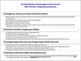 Arah Kebijakan Pembangunan Pelestarian 
SDA, LH dan Pengelolaan Bencana 
Peningkatan Konservasi dan Tata Kelola Hutan 
• Melakukan percepatan pengukuhan kawasan hutan melalui penataan batas, pemetaan dan penetapan, yang melibatkan 
berbagai pihak 
• Membentuk dan mewujudkan unit manajemen yang handal 
• Meningkatkan kapasitas pengelola KPH 
• Meningkatkan sarana dan prasarana KPH 
• Membangun hubungan yang saling menguntungkan antara masyarakat, termasuk masyarakat adat, dengan pemerintah 
pengelolaan hutan di kawasan hutan 
Perbaikan Kualitas Lingkungan Hidup 
• Penguatan Sistem pemantauan kualitas lingkungan hidup 
• Peningkatan kualitas lingkungan hidup 
• Penguatan sistem insentif dan disinsentif pengelolaan lingkungan hidup 
• Penerapan pola produksi dan konsumsi berkelanjutan 
• Penguatanpendanaan lingkungan hidup dan kerjasama kementerian/lembaga, pemerintah daerah dan swasta 
Penanggulangan Bencana dan Pengurangan Risiko Bencana 
• Penguatan kapasitas kelembagaan dan SDM penanggulangan bencana 
• Menyediakan sarana dan prasarana mitigasi, kesiapsiagaan, sistem peringatan dini dalam menghadapi bencana 
• Edukasi dan penguatan kapasitas masyarakat tentang pengurangan risiko bencana; 
• Peningkatan partisipasi dan peran serta multi-pihak dalam penanggulangan bencana; 
Penyediaan informasi iklim dan kebencanaan 
• Meningkatkan akurasi dan kecepatan analisis serta penyampaian informasi peringatan dini, MKG dan informasi pendukung 
penanganan perubahan iklim yang berkesidnaamdabnungg-asnolihin.blogspot.com 109 
 