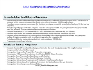 ARAH KEBIJAKAN KESEJAHTERAAN RAKYAT 
Kependudukan dan Keluarga Berencana 
• Penguatan dan pemaduan kebijakan pelayanan keluarga berencana dan kesehatan reproduksi yang merata dan berkualitas, 
baik antar-sektor maupun antara pusat dan daerah serta dalam pelaksanaan SJSN bidang kesehatan; 
• Penyediaan sarana dan prasarana serta alat dan obat kontrasepsi yang memadai di setiap fasilitas kesehatan KB dan jejaring 
pelayanan; 
• Peningkatan pendayagunaan fasilitas pelayanan kesehatan untuk pelayanan KB, dan peningkatan intensitas pelayanan KB 
statis dan pelayanan KB bergerak (mobile) khusus daerah sulit terjangkau; 
• Peningkatan pelayanan KB (MKJP dan Non MKJP) pasca persalinan, pasca keguguran dan efek samping; 
• Peningkatan partisipasi pria dalam ber-KB dan pengembangan metoda baru obat kontrasepsi bagi pria; 
• Peningkatan jumlah dan penguatan kapasitas tenaga lapangan KB dan tenaga kesehatan pelayanan KB, serta penguatan 
lembaga di tingkat masyarakat untuk mendukung penggerakan dan penyuluhan KB; 
• Peningkatan efektivitas advokasi, komunikasi, informasi, dan edukasi (KIE)KB; dan 
• Penguatan peran dan fungsi keluarga. 
Kesehatan dan Gizi Masyarakat 
• Menjamin Akselerasi Pemenuhan Akses Pelayanan Kesehatan Ibu, Anak, Remaja, dan Lanjut Usia yang Berkualitas 
• Mempercepat Perbaikan Gizi Masyarakat 
• Meningkatkan Pengendalian Penyakit dan Penyehatan Lingkungan 
• Memantapkan Pelaksanaan Sistem Jaminan Sosial Nasional (SJSN) Bidang Kesehatan 
• Meningkatan Akses Pelayanan Kesehatan Dasar yang Berkualitas 
• Meningkatan Akses Pelayanan Kesehatan Rujukan yang Berkualitas 
• Meningkatkan Ketersediaan, Penyebaran, dan Mutu Sumber Daya Manusia Kesehatan 
• Meningkatkan Ketersediaan, Keterjangkauan, Pemerataan, dan Kualitas Farmasi dan Alat Kesehatan 
• Meningkatkan Sistem Pengawasan Obat dan Makanan 
dadang-solihin.blogspot.com 119 
 
