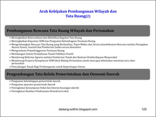 Arah Kebijakan Pembangunan Wilayah dan 
Tata Ruang(2) 
Pembangunan Rencana Tata Ruang Wilayah dan Pertanahan 
• Meningkatkan Ketersediaan dan Efektifitas Regulasi Tata Ruang 
• Meningkatkan Kapasitas SDM dan Penguatan Kelembagaan Penataan Ruang 
• Mengembangkan Rencana Tata Ruang yang Berkualitas, Tepat Waktu dan Serasi antardokumen Rencana melalui Penegakan 
Aturan Zonasi, Insentif dan Pemberian Sanksi secara Konsisten 
• Mengevaluasi Penyelenggaraan Penataan Ruang 
• Membangun Sistem Pendaftaran Tanah Publikasi Positif 
• Mendorong Reforma Agraria melalui Pemberian Tanah dan Bantuan Pemberdayaan Masyarakat 
• Mendorong Proporsi Kompetensi SDM Ideal Bidang Pertanahan untuk mencapai kebutuhan minimum juru ukur 
pertanahan 
• Pencadangan Tanah Bagi Pembangunan untuk Kepentingan Umum 
Pengembangan Tata Kelola Pemerintahan dan Otonomi Daerah 
• Penguatan kelembagaan pemerintah daerah 
• Penguatan aparatur pemerintah daerah 
• Peningkatan kemampuan fiskal dan kinerja keuangan daerah 
• Peningkatan Kualitas Pelaksanaan Demokrasi Lokal 
dadang-solihin.blogspot.com 125 
 