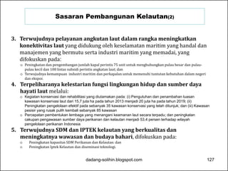 Sasaran Pembangunan Kelautan(2) 
3. Terwujudnya pelayanan angkutan laut dalam rangka meningkatkan 
konektivitas laut yang didukung oleh keselamatan maritim yang handal dan 
manajemen yang bermutu serta industri maritim yang memadai, yang 
difokuskan pada: 
o Peningkatan dan pengembangan jumlah kapal perintis 75 unit untuk menghubungkan pulau besar dan pulau-pulau 
kecil dan 100 lintas subsidi perintis angkatan laut; dan 
o Terwujudnya kemampuan industri maritim dan perkapalan untuk memenuhi tuntutan kebutuhan dalam negeri 
dan ekspor. 
4. Terpeliharanya kelestarian fungsi lingkungan hidup dan sumber daya 
hayati laut melalui: 
o Kegiatan konservasi dan rehabilitasi yang diutamakan pada: (i) Pengutuhan dan penambahan luasan 
kawasan konservasi laut dari 15,7 juta ha pada tahun 2013 menjadi 20 juta ha pada tahun 2019; (ii) 
Peningkatan pengelolaan efektif pada sebanyak 35 kawasan konservasi yang telah ditunjuk; dan (iii) Kawasan 
pesisir yang rusak pulih kembali sebanyak 85 kawasan 
o Percepatan pembentukan lembaga yang menangani keamanan laut secara terpadu; dan peningkatan 
cakupan pengawasan sumber daya perikanan dan kelautan menjadi 53,4 persen terhadap wilayah 
pengelolaan perikanan Indonesia 
5. Terwujudnya SDM dan IPTEK kelautan yang berkualitas dan 
meningkatnya wawasan dan budaya bahari, difokuskan pada: 
o Peningkatan kapasitas SDM Perikanan dan Kelautan: dan 
o Peningkatan Iptek Kelautan dan diseminasi teknologi. 
dadang-solihin.blogspot.com 127 
 
