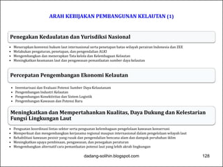 ARAH KEBIJAKAN PEMBANGUNAN KELAUTAN (1) 
Penegakan Kedaulatan dan Yurisdiksi Nasional 
• Menerapkan konvensi hukum laut internasional serta penetapan batas wilayah perairan Indonesia dan ZEE 
• Melakukan pengaturan, penetapan, dan pengendalian ALKI 
• Mengembangkan dan menerapkan Tata kelola dan Kelembagaan Kelautan 
• Meningkatkan keamanan laut dan pengawasan pemanfaatan sumber daya kelautan 
Percepatan Pengembangan Ekonomi Kelautan 
• Inventarisasi dan Evaluasi Potensi Sumber Daya Kelautanam 
• Pengembangan Industri Kelautan 
• Pengembangan Konektivitas dan Sistem Logistik 
• Pengembangan Kawasan dan Potensi Baru 
Meningkatkan dan Mempertahankan Kualitas, Daya Dukung dan Kelestarian 
Fungsi Lingkungan Laut 
• Penguatan koordinasi lintas sektor serta penguatan kelembagaan pengelolaan kawasan konservasi 
• Memperkuat dan mengembangkan kerjasama regional maupun internasional dalam pengelolaan wilayah laut 
• Rehabilitasi kawasan pesisir yang rusak dan pengendalian bencana alam dan dampak perubahan iklim 
• Meningkatkan upaya pembinaan, pengawasan, dan penegakan peraturan 
• Mengembangkan alternatif cara pemanfaatan potensi laut yang lebih akrab lingkungan 
dadang-solihin.blogspot.com 128 
 