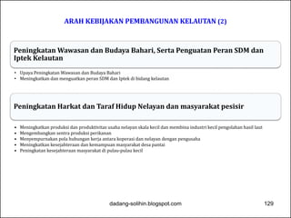 ARAH KEBIJAKAN PEMBANGUNAN KELAUTAN (2) 
Peningkatan Wawasan dan Budaya Bahari, Serta Penguatan Peran SDM dan 
Iptek Kelautan 
• Upaya Peningkatan Wawasan dan Budaya Bahari 
• Meningkatkan dan menguatkan peran SDM dan Iptek di bidang kelautan 
Peningkatan Harkat dan Taraf Hidup Nelayan dan masyarakat pesisir 
• Meningkatkan produksi dan produktivitas usaha nelayan skala kecil dan membina industri kecil pengolahan hasil laut 
• Mengembangkan sentra produksi perikanan 
• Menyempurnakan pola hubungan kerja antara koperasi dan nelayan dengan pengusaha 
• Meningkatkan kesejahteraan dan kemampuan masyarakat desa pantai 
• Peningkatan kesejahteraan masyarakat di pulau-pulau kecil 
dadang-solihin.blogspot.com 129 
 