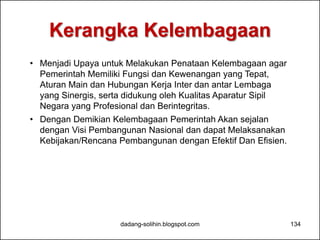 Kerangka Kelembagaan 
• Menjadi Upaya untuk Melakukan Penataan Kelembagaan agar 
Pemerintah Memiliki Fungsi dan Kewenangan yang Tepat, 
Aturan Main dan Hubungan Kerja Inter dan antar Lembaga 
yang Sinergis, serta didukung oleh Kualitas Aparatur Sipil 
Negara yang Profesional dan Berintegritas. 
• Dengan Demikian Kelembagaan Pemerintah Akan sejalan 
dengan Visi Pembangunan Nasional dan dapat Melaksanakan 
Kebijakan/Rencana Pembangunan dengan Efektif Dan Efisien. 
dadang-solihin.blogspot.com 134 
 