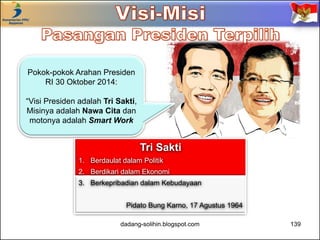 Pokok-pokok Arahan Presiden 
dadang-solihin.blogspot.com 139 
RI 30 Oktober 2014: 
“Visi Presiden adalah Tri Sakti, 
Misinya adalah Nawa Cita dan 
motonya adalah Smart Work 
Tri Sakti 
1. Berdaulat dalam Politik 
2. Berdikari dalam Ekonomi 
3. Berkepribadian dalam Kebudayaan 
Pidato Bung Karno, 17 Agustus 1964 
 
