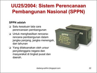 UU25/2004: Sistem Perencanaan 
Pembangunan Nasional (SPPN) 
SPPN adalah 
 Satu kesatuan tata cara 
perencanaan pembangunan 
 Untuk menghasilkan rencana-rencana 
pembangunan dalam 
jangka panjang, jangka menengah, 
dan tahunan 
 Yang dilaksanakan oleh unsur 
penyelenggara negara dan 
masyarakat di tingkat pusat dan 
daerah. 
dadang-solihin.blogspot.com 22 
 