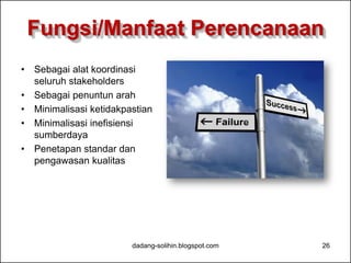 Fungsi/Manfaat Perencanaan 
• Sebagai alat koordinasi 
seluruh stakeholders 
• Sebagai penuntun arah 
• Minimalisasi ketidakpastian 
• Minimalisasi inefisiensi 
sumberdaya 
• Penetapan standar dan 
pengawasan kualitas 
dadang-solihin.blogspot.com 26 
 