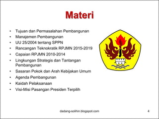 Materi 
• Tujuan dan Permasalahan Pembangunan 
• Manajemen Pembangunan 
• UU 25/2004 tentang SPPN 
• Rancangan Teknokratik RPJMN 2015-2019 
• Capaian RPJMN 2010-2014 
• Lingkungan Strategis dan Tantangan 
Pembangunan 
• Sasaran Pokok dan Arah Kebijakan Umum 
• Agenda Pembangunan 
• Kaidah Pelaksanaan 
• Visi-Misi Pasangan Presiden Terpilih 
dadang-solihin.blogspot.com 4 
 