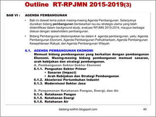 Outline RT-RPJMN 2015-2019(3) 
BAB VI : AGENDA PEMBANGUNAN 
• Bab ini diawali tema pokok masing-masing Agenda Pembangunan. Selanjutnya 
diuraikan bidang pembangunan berdasarkan isu-isu strategis utama yang telah 
diidentifikasi dalam background study, evaluasi RPJMN 2010-2014, maupun berbagai 
diskusi dengan stakeholders pembangunan. 
• Bidang Pembangunan dikelompokkan ke dalam 4 agenda pembangunan, yaitu: Agenda 
Pembangunan Ekonomi, Agenda Pembangunan Polhukhankam, Agenda Pembangunan 
Kesejahteraan Rakyat, dan Agenda Pembangunan Wilayah. 
6.1. AGENDA PEMBANGUNAN EKONOMI 
Memuat bidang pembangunan yang berkaitan dengan pembangunan 
Ekonomi. Masing-masing bidang pembangunan memuat sasaran, 
arah kebijakan dan strategi pembangunan. 
A. Pembangunan Sektor-Sektor Ekonomi 
6.1.1. Penguatan Sektor Primer 
 Sasaran (Impact) 
 Arah Kebijakan dan Strategi Pembangunan 
6.1.2. Akselerasi Pertumbuhan Industri 
6.1.3. Modernisasi Sektor Jasa 
B. Pengamanan Ketahanan Pangan, Energi, dan Air 
6.1.4. Ketahanan Pangan 
6.1.5. Ketahanan Energi 
6.1.6. Ketahanan Air 
dadang-solihin.blogspot.com 40 
 