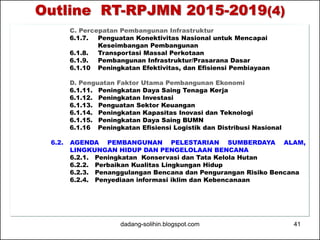 Outline RT-RPJMN 2015-2019(4) 
C. Percepatan Pembangunan Infrastruktur 
6.1.7. Penguatan Konektivitas Nasional untuk Mencapai 
Keseimbangan Pembangunan 
6.1.8. Transportasi Massal Perkotaan 
6.1.9. Pembangunan Infrastruktur/Prasarana Dasar 
6.1.10 Peningkatan Efektivitas, dan Efisiensi Pembiayaan 
D. Penguatan Faktor Utama Pembangunan Ekonomi 
6.1.11. Peningkatan Daya Saing Tenaga Kerja 
6.1.12. Peningkatan Investasi 
6.1.13. Penguatan Sektor Keuangan 
6.1.14. Peningkatan Kapasitas Inovasi dan Teknologi 
6.1.15. Peningkatan Daya Saing BUMN 
6.1.16 Peningkatan Efisiensi Logistik dan Distribusi Nasional 
6.2. AGENDA PEMBANGUNAN PELESTARIAN SUMBERDAYA ALAM, 
LINGKUNGAN HIDUP DAN PENGELOLAAN BENCANA 
6.2.1. Peningkatan Konservasi dan Tata Kelola Hutan 
6.2.2. Perbaikan Kualitas Lingkungan Hidup 
6.2.3. Penanggulangan Bencana dan Pengurangan Risiko Bencana 
6.2.4. Penyediaan informasi iklim dan Kebencanaan 
dadang-solihin.blogspot.com 41 
 