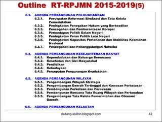 Outline RT-RPJMN 2015-2019(5) 
6.3. AGENDA PEMBANGUNAN POLHUKHANKAM 
6.3.1. Percepatan Reformasi Birokrasi dan Tata Kelola 
Pemerintahan 
6.3.2. Peningkatan Penegakan Hukum yang Berkeadilan 
6.3.3. Pencegahan dan Pemberantasan Korupsi 
6.3.4. Pemantapan Politik Dalam Negeri 
6.3.5. Peningkatan Peran Politik Luar Negeri 
6.3.6. Peningkatan Kapasitas Pertahanan dan Stabilitas Keamanan 
Nasional 
6.3.7. Pencegahan dan Penanggulangan Narkoba 
6.4. AGENDA PEMBANGUNAN KESEJAHTERAAN RAKYAT 
6.4.1. Kependudukan dan Keluarga Berencana 
6.4.2. Kesehatan dan Gizi Masyarakat 
6.4.3. Pendidikan 
6.4.4. Kebudayaan 
6.4.5. Percepatan Pengurangan Kemiskinan 
6.5. AGENDA PEMBANGUNAN WILAYAH 
6.5.1. Pengembangan Wilayah Strategis 
6.5.2. Pengembangan Daerah Tertinggal dan Kawasan Perbatasan 
6.5.3. Pembangunan Perkotaan dan Perdesaan 
6.5.4. Pembangunan Rencana Tata Ruang Wilayah dan Pertanahan 
6.5.5. Pengembangan Tata Kelola Pemerintahan dan Otonomi 
Daerah 
6.6. AGENDA PEMBANGUNAN KELAUTAN 
dadang-solihin.blogspot.com 42 
 