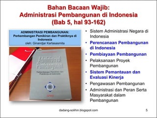 Bahan Bacaan Wajib: 
Administrasi Pembangunan di Indonesia 
(Bab 5, hal 93-162) 
• Sistem Administrasi Negara di 
Indonesia 
• Perencanaan Pembangunan 
di Indonesia 
• Pembiayaan Pembangunan 
• Pelaksanaan Proyek 
Pembangunan 
• Sistem Pemantauan dan 
Evaluasi Kinerja 
• Pengawasan Pembangunan 
• Administrasi dan Peran Serta 
Masyarakat dalam 
Pembangunan 
ADMINISTRASI PEMBANGUNAN: 
Perkembangan Pemikiran dan Praktiknya di 
dadang-solihin.blogspot.com 5 
Indonesia 
oleh: Ginandjar Kartasasmita 
 