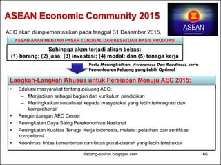 ASEAN Economic Community 2015 
AEC akan diimplementasikan pada tanggal 31 Desember 2015. 
ASEAN AKAN MENJADI PASAR TUNGGAL DAN KESATUAN BASIS PRODUKSI 
Sehingga akan terjadi aliran bebas: 
(1) barang; (2) jasa; (3) investasi; (4) modal; dan (5) tenaga kerja 
Perlu Meningkatkan: Awareness Dan Readiness, serta 
Pemanfaatan Peluang yang Lebih Optimal 
Langkah-Langkah Khusus untuk Persiapan Menuju AEC 2015: 
• Edukasi masyarakat tentang peluang AEC: 
– Menjadikan sebagai bagian dari kurikulum pendidikan 
– Meningkatkan sosialisasi kepada masyarakat yang lebih terintegrasi dan 
komprehensif 
• Pengembangan AEC Center 
• Peningkatan Daya Saing Perekonomian Nasional 
• Peningkatan Kualitas Tenaga Kerja Indonesia, melalui: pelatihan dan sertifikasi 
kompetensi 
• Koordinasi lintas kementerian dan lintas pusat-daerah yang lebih terstruktur 
dadang-solihin.blogspot.com 66 
 