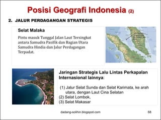 Posisi Geografi Indonesia (2) 
2. JALUR PERDAGANGAN STRATEGIS 
Selat Malaka 
Pintu masuk Tunggal Jalan Laut Tersingkat 
antara Samudra Pasifik dan Bagian Utara 
Samudra Hindia dan Jalur Perdagangan 
Terpadat. 
Jaringan Strategis Lalu Lintas Perkapalan 
Internasional lainnya: 
(1) Jalur Selat Sunda dan Selat Karimata, ke arah 
utara, dengan Laut Cina Selatan 
(2) Selat Lombok, 
(3) Selat Makasar 
dadang-solihin.blogspot.com 68 
 