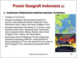 Posisi Geografi Indonesia (3) 
3. KAWASAN PERBATASAN DENGAN NEGARA TETANGGA 
• Tersebar di 12 provinsi. 
• Kawasan perbatasan darat tersebar berada di 5 
provinsi, yaitu Kalimantan Barat, Kalimantan Timur, 
Kalimantan Utara, Papua, dan Nusa Tenggara Timur. 
• Kawasan perbatasan laut berada di 11 provinsi: Aceh, 
Sumatera Utara, Riau, Kepulauan Riau, Kalimantan 
Utara, Sulawesi Utara, Maluku, Maluku Utara, Nusa 
Tenggara Timur, Papua, dan Papua Barat. 
• Garis batas antara RI-Malaysia di Pulau Kalimantan 
terbentang sepanjang 2004 Km, antara RI-PNG di 
Papua sepanjang 107 km, dan antara RI-Timor Leste di 
Nusa Tenggara Timur sepanjang kurang lebih 263,8 
km. 
dadang-solihin.blogspot.com 69 
 