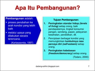 Apa Itu Pembangunan? 
dadang-solihin.blogspot.com 7 
Pembangunan adalah: 
 proses perubahan ke 
arah kondisi yang lebih 
baik 
 melalui upaya yang 
dilakukan secara 
terencana. 
(Kartasasmita, 1997) 
Tujuan Pembangunan: 
1. Peningkatan standar hidup (levels 
of living) setiap orang, baik 
pendapatannya, tingkat konsumsi 
pangan, sandang, papan, pelayanan 
kesehatan, pendidikan, dll. 
2. Penciptaan berbagai kondisi yang 
memungkinkan tumbuhnya rasa 
percaya diri (self-esteem) setiap 
orang. 
3. Peningkatan kebebasan 
(freedom/democracy) setiap orang. 
(Todaro, 2000) 
 