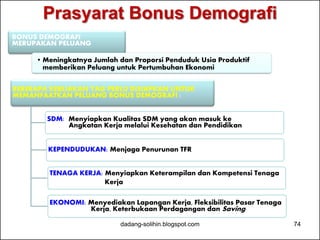 Prasyarat Bonus Demografi 
BONUS DEMOGRAFI 
MERUPAKAN PELUANG 
•Meningkatnya Jumlah dan Proporsi Penduduk Usia Produktif 
memberikan Peluang untuk Pertumbuhan Ekonomi 
BEBERAPA KEBIJAKAN YAG PERLU DISIAPKAN UNTUK 
MEMANFAATKAN PELUANG BONUS DEMOGRAFI : 
SDM: Menyiapkan Kualitas SDM yang akan masuk ke 
Angkatan Kerja melalui Kesehatan dan Pendidikan 
KEPENDUDUKAN: Menjaga Penurunan TFR 
TENAGA KERJA: Menyiapkan Keterampilan dan Kompetensi Tenaga 
Kerja 
EKONOMI: Menyediakan Lapangan Kerja, Fleksibilitas Pasar Tenaga 
Kerja, Keterbukaan Perdagangan dan Saving 
dadang-solihin.blogspot.com 74 
 