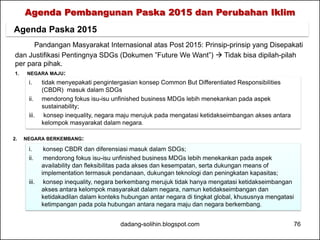 Agenda Pembangunan Paska 2015 dan Perubahan Iklim 
Agenda Paska 2015 
Pandangan Masyarakat Internasional atas Post 2015: Prinsip-prinsip yang Disepakati 
dan Justifikasi Pentingnya SDGs (Dokumen ”Future We Want”)  Tidak bisa dipilah-pilah 
per para pihak. 
1. NEGARA MAJU: 
i. tidak menyepakati pengintergasian konsep Common But Differentiated Responsibilities 
(CBDR) masuk dalam SDGs 
ii. mendorong fokus isu-isu unfinished business MDGs lebih menekankan pada aspek 
sustainability; 
iii. konsep inequality, negara maju merujuk pada mengatasi ketidakseimbangan akses antara 
kelompok masyarakat dalam negara. 
2. NEGARA BERKEMBANG: 
i. konsep CBDR dan diferensiasi masuk dalam SDGs; 
ii. mendorong fokus isu-isu unfinished business MDGs lebih menekankan pada aspek 
availability dan fleksibilitas pada akses dan kesempatan, serta dukungan means of 
implementation termasuk pendanaan, dukungan teknologi dan peningkatan kapasitas; 
iii. konsep inequality, negara berkembang merujuk tidak hanya mengatasi ketidakseimbangan 
akses antara kelompok masyarakat dalam negara, namun ketidakseimbangan dan 
ketidakadilan dalam konteks hubungan antar negara di tingkat global, khususnya mengatasi 
ketimpangan pada pola hubungan antara negara maju dan negara berkembang. 
dadang-solihin.blogspot.com 76 
 
