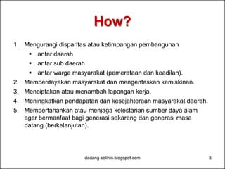 How? 
1. Mengurangi disparitas atau ketimpangan pembangunan 
 antar daerah 
 antar sub daerah 
 antar warga masyarakat (pemerataan dan keadilan). 
2. Memberdayakan masyarakat dan mengentaskan kemiskinan. 
3. Menciptakan atau menambah lapangan kerja. 
4. Meningkatkan pendapatan dan kesejahteraan masyarakat daerah. 
5. Mempertahankan atau menjaga kelestarian sumber daya alam 
agar bermanfaat bagi generasi sekarang dan generasi masa 
datang (berkelanjutan). 
dadang-solihin.blogspot.com 8 
 