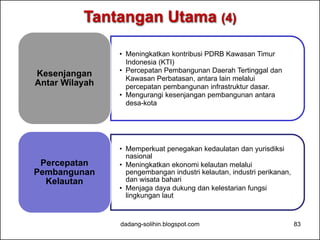 Tantangan Utama (4) 
• Meningkatkan kontribusi PDRB Kawasan Timur 
Indonesia (KTI) 
• Percepatan Pembangunan Daerah Tertinggal dan 
Kawasan Perbatasan, antara lain melalui 
percepatan pembangunan infrastruktur dasar. 
• Mengurangi kesenjangan pembangunan antara 
desa-kota 
Kesenjangan 
Antar Wilayah 
• Memperkuat penegakan kedaulatan dan yurisdiksi 
nasional 
• Meningkatkan ekonomi kelautan melalui 
pengembangan industri kelautan, industri perikanan, 
dan wisata bahari 
• Menjaga daya dukung dan kelestarian fungsi 
lingkungan laut 
Percepatan 
Pembangunan 
Kelautan 
dadang-solihin.blogspot.com 83 
 