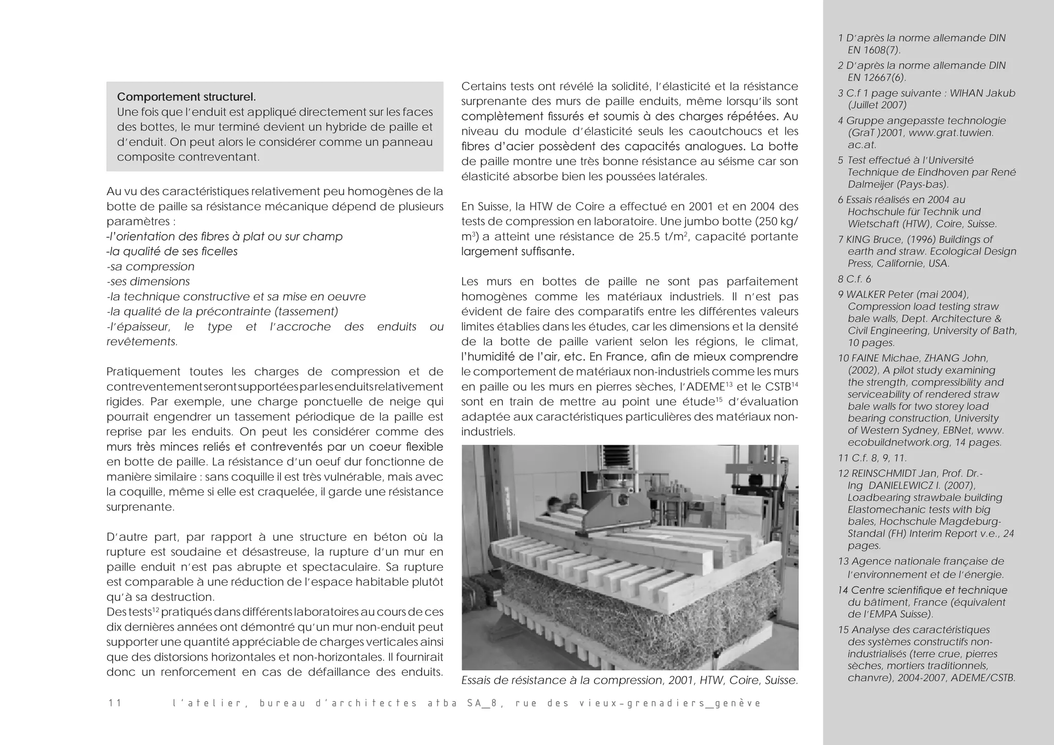 Au vu des caractéristiques relativement peu homogènes de la
botte de paille sa résistance mécanique dépend de plusieurs
paramètres :
-l’orientation des fibres à plat ou sur champ
-la qualité de ses ficelles
-sa compression
-ses dimensions
-la technique constructive et sa mise en oeuvre
-la qualité de la précontrainte (tassement)
-l’épaisseur, le type et l’accroche des enduits ou
revêtements.
Pratiquement toutes les charges de compression et de
contreventementserontsupportéesparlesenduitsrelativement
rigides. Par exemple, une charge ponctuelle de neige qui
pourrait engendrer un tassement périodique de la paille est
reprise par les enduits. On peut les considérer comme des
murs très minces reliés et contreventés par un coeur flexible
en botte de paille. La résistance d’un oeuf dur fonctionne de
manière similaire : sans coquille il est très vulnérable, mais avec
la coquille, même si elle est craquelée, il garde une résistance
surprenante.
D’autre part, par rapport à une structure en béton où la
rupture est soudaine et désastreuse, la rupture d’un mur en
paille enduit n’est pas abrupte et spectaculaire. Sa rupture
est comparable à une réduction de l’espace habitable plutôt
qu’à sa destruction.
Des tests12
pratiqués dans différents laboratoires au cours de ces
dix dernières années ont démontré qu’un mur non-enduit peut
supporter une quantité appréciable de charges verticales ainsi
que des distorsions horizontales et non-horizontales. Il fournirait
donc un renforcement en cas de défaillance des enduits.
Certains tests ont révélé la solidité, l’élasticité et la résistance
surprenante des murs de paille enduits, même lorsqu’ils sont
complètement fissurés et soumis à des charges répétées. Au
niveau du module d’élasticité seuls les caoutchoucs et les
fibres d’acier possèdent des capacités analogues. La botte
de paille montre une très bonne résistance au séisme car son
élasticité absorbe bien les poussées latérales.
En Suisse, la HTW de Coire a effectué en 2001 et en 2004 des
tests de compression en laboratoire. Une jumbo botte (250 kg/
m3
) a atteint une résistance de 25.5 t/m2
, capacité portante
largement suffisante.
Les murs en bottes de paille ne sont pas parfaitement
homogènes comme les matériaux industriels. Il n’est pas
évident de faire des comparatifs entre les différentes valeurs
limites établies dans les études, car les dimensions et la densité
de la botte de paille varient selon les régions, le climat,
l’humidité de l’air, etc. En France, afin de mieux comprendre
le comportement de matériaux non-industriels comme les murs
en paille ou les murs en pierres sèches, l’ADEME13
et le CSTB14
sont en train de mettre au point une étude15
d’évaluation
adaptée aux caractéristiques particulières des matériaux non-
industriels.
1 D’après la norme allemande DIN
EN 1608(7).
2 D’après la norme allemande DIN
EN 12667(6).
3 C.f 1 page suivante : WIHAN Jakub
(Juillet 2007)
4 Gruppe angepasste technologie
(GraT )2001, www.grat.tuwien.
ac.at.
5	 Test effectué à l’Université
Technique de Eindhoven par René
Dalmeijer (Pays-bas).
6 Essais réalisés en 2004 au
Hochschule für Technik und
Wietschaft (HTW), Coire, Suisse.
7 KING Bruce, (1996) Buildings of
earth and straw. Ecological Design
Press, Californie, USA.
8 C.f. 6
9 WALKER Peter (mai 2004),
Compression load testing straw
bale walls, Dept. Architecture 
Civil Engineering, University of Bath,
10 pages.
10 FAINE Michae, ZHANG John,
(2002), A pilot study examining
the strength, compressibility and
serviceability of rendered straw
bale walls for two storey load
bearing construction, University
of Western Sydney, EBNet, www.
ecobuildnetwork.org, 14 pages.
11 C.f. 8, 9, 11.
12 REINSCHMIDT Jan, Prof. Dr.-
Ing DANIELEWICZ I. (2007),
Loadbearing strawbale building
Elastomechanic tests with big
bales, Hochschule Magdeburg-
Standal (FH) Interim Report v.e., 24
pages.
13 Agence nationale française de
l’environnement et de l’énergie.
14 Centre scientifique et technique
du bâtiment, France (équivalent
de l’EMPA Suisse).
15 Analyse des caractéristiques
des systèmes constructifs non-
industrialisés (terre crue, pierres
sèches, mortiers traditionnels,
chanvre), 2004-2007, ADEME/CSTB.
Comportement structurel.
Une fois que l’enduit est appliqué directement sur les faces
des bottes, le mur terminé devient un hybride de paille et
d’enduit. On peut alors le considérer comme un panneau
composite contreventant.
Essais de résistance à la compression, 2001, HTW, Coire, Suisse.
11 l’atelier, bureau d’architectes atba SA_8, rue des vieux-grenadiers_genève
 