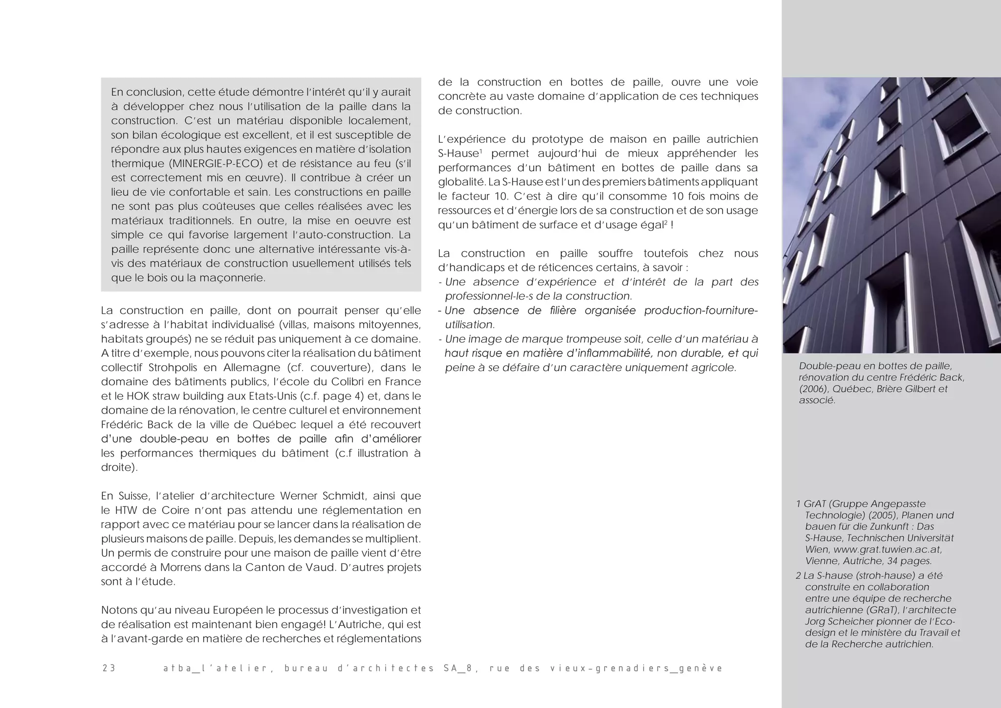 23 atba_l’atelier, bureau d’architectes SA_8, rue des vieux-grenadiers_genève
En conclusion, cette étude démontre l’intérêt qu’il y aurait
à développer chez nous l’utilisation de la paille dans la
construction. C’est un matériau disponible localement,
son bilan écologique est excellent, et il est susceptible de
répondre aux plus hautes exigences en matière d’isolation
thermique (MINERGIE-P-ECO) et de résistance au feu (s’il
est correctement mis en œuvre). Il contribue à créer un
lieu de vie confortable et sain. Les constructions en paille
ne sont pas plus coûteuses que celles réalisées avec les
matériaux traditionnels. En outre, la mise en oeuvre est
simple ce qui favorise largement l’auto-construction. La
paille représente donc une alternative intéressante vis-à-
vis des matériaux de construction usuellement utilisés tels
que le bois ou la maçonnerie.
Double-peau en bottes de paille,
rénovation du centre Frédéric Back,
(2006), Québec, Brière Gilbert et
associé.
1 GrAT (Gruppe Angepasste
Technologie) (2005), Planen und
bauen für die Zunkunft : Das
S-Hause, Technischen Universität
Wien, www.grat.tuwien.ac.at,
Vienne, Autriche, 34 pages.
2 La S-hause (stroh-hause) a été
construite en collaboration
entre une équipe de recherche
autrichienne (GRaT), l’architecte
Jorg Scheicher pionner de l’Eco-
design et le ministère du Travail et
de la Recherche autrichien.
La construction en paille, dont on pourrait penser qu’elle
s’adresse à l’habitat individualisé (villas, maisons mitoyennes,
habitats groupés) ne se réduit pas uniquement à ce domaine.
A titre d’exemple, nous pouvons citer la réalisation du bâtiment
collectif Strohpolis en Allemagne (cf. couverture), dans le
domaine des bâtiments publics, l’école du Colibri en France
et le HOK straw building aux Etats-Unis (c.f. page 4) et, dans le
domaine de la rénovation, le centre culturel et environnement
Frédéric Back de la ville de Québec lequel a été recouvert
d’une double-peau en bottes de paille afin d’améliorer
les performances thermiques du bâtiment (c.f illustration à
droite).
En Suisse, l’atelier d’architecture Werner Schmidt, ainsi que
le HTW de Coire n’ont pas attendu une réglementation en
rapport avec ce matériau pour se lancer dans la réalisation de
plusieurs maisons de paille. Depuis, les demandes se multiplient.
Un permis de construire pour une maison de paille vient d’être
accordé à Morrens dans la Canton de Vaud. D’autres projets
sont à l’étude.
Notons qu’au niveau Européen le processus d’investigation et
de réalisation est maintenant bien engagé! L’Autriche, qui est
à l’avant-garde en matière de recherches et réglementations
de la construction en bottes de paille, ouvre une voie
concrète au vaste domaine d’application de ces techniques
de construction.
L’expérience du prototype de maison en paille autrichien
S-Hause1
permet aujourd’hui de mieux appréhender les
performances d’un bâtiment en bottes de paille dans sa
globalité.LaS-Hauseestl’undespremiersbâtimentsappliquant
le facteur 10. C’est à dire qu’il consomme 10 fois moins de
ressources et d’énergie lors de sa construction et de son usage
qu’un bâtiment de surface et d’usage égal2
!
La construction en paille souffre toutefois chez nous
d’handicaps et de réticences certains, à savoir :
-	Une absence d’expérience et d’intérêt de la part des
professionnel-le-s de la construction.
-	Une absence de filière organisée production-fourniture-
utilisation.
- 	Une image de marque trompeuse soit, celle d’un matériau à
haut risque en matière d’inflammabilité, non durable, et qui
peine à se défaire d’un caractère uniquement agricole.
 