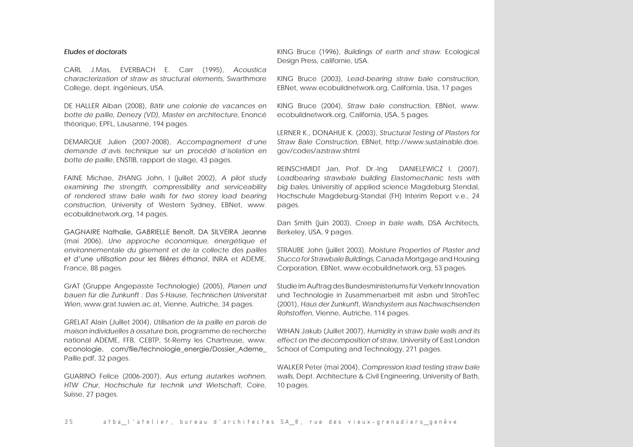 25 atba_l’atelier, bureau d’architectes SA_8, rue des vieux-grenadiers_genève
Etudes et doctorats
CARL J.Mas, EVERBACH E. Carr (1995), Acoustica
characterization of straw as structural elements, Swarthmore
College, dept. ingénieurs, USA.
DE HALLER Alban (2008), Bâtir une colonie de vacances en
botte de paille, Denezy (VD), Master en architecture, Enoncé
théorique, EPFL, Lausanne, 194 pages.
DEMARQUE Julien (2007-2008), Accompagnement d’une
demande d’avis technique sur un procédé d’isolation en
botte de paille, ENSTIB, rapport de stage, 43 pages.
FAINE Michae, ZHANG John, l (juillet 2002), A pilot study
examining the strength, compressibility and serviceability
of rendered straw bale walls for two storey load bearing
construction, University of Western Sydney, EBNet, www.
ecobuildnetwork.org, 14 pages.
GAGNAIRE Nathalie, GABRIELLE Benoît, DA SILVEIRA Jeanne
(mai 2006), Une approche économique, énergétique et
environnementale du gisement et de la collecte des pailles
et d’une utilisation pour les filières éthanol, INRA et ADEME,
France, 88 pages.
GrAT (Gruppe Angepasste Technologie) (2005), Planen und
bauen für die Zunkunft : Das S-Hause, Technischen Universität
Wien, www.grat.tuwien.ac.at, Vienne, Autriche, 34 pages.
GRELAT Alain (Juillet 2004), Utilisation de la paille en parois de
maison individuelles à ossature bois, programme de recherche
national ADEME, FFB, CEBTP, St-Remy les Chartreuse, www.
econologie. com/file/technologie_energie/Dossier_Ademe_
Paille.pdf, 32 pages.
GUARINO Felice (2006-2007), Aus ertung autarkes wohnen,
HTW Chur, Hochschule für technik und Wietschaft, Coire,
Suisse, 27 pages.
KING Bruce (1996), Buildings of earth and straw. Ecological
Design Press, californie, USA.
KING Bruce (2003), Lead-bearing straw bale construction,
EBNet, www.ecobuildnetwork.org, California, Usa, 17 pages
KING Bruce (2004), Straw bale construction, EBNet, www.
ecobuildnetwork.org, California, USA, 5 pages.
LERNER K., DONAHUE K. (2003), Structural Testing of Plasters for
Straw Bale Construction, EBNet, http://www.sustainable.doe.
gov/codes/azstraw.shtml
REINSCHMIDT Jan, Prof. Dr.-Ing   DANIELEWICZ I. (2007),
Loadbearing strawbale building Elastomechanic tests with
big bales, Universitiy of applied science Magdeburg Stendal,
Hochschule Magdeburg-Standal (FH) Interim Report v.e., 24
pages.
Dan Smith (juin 2003), Creep in bale walls, DSA Architects,
Berkeley, USA, 9 pages.
STRAUBE John (juillet 2003), Moisture Properties of Plaster and
Stucco for Strawbale Buildings, Canada Mortgage and Housing
Corporation, EBNet, www.ecobuildnetwork.org, 53 pages.
Studie im Auftrag des Bundesministeriums für Verkehr Innovation
und Technologie in Zusammenarbeit mit asbn und StrohTec
(2001), Haus der Zunkunft, Wandsystem aus Nachwachsenden
Rohstoffen, Vienne, Autriche, 114 pages.
WIHAN Jakub (Juillet 2007), Humidity in straw bale walls and its
effect on the decomposition of straw, University of East London
School of Computing and Technology, 271 pages.
WALKER Peter (mai 2004), Compression load testing straw bale
walls, Dept. Architecture  Civil Engineering, University of Bath,
10 pages.
 