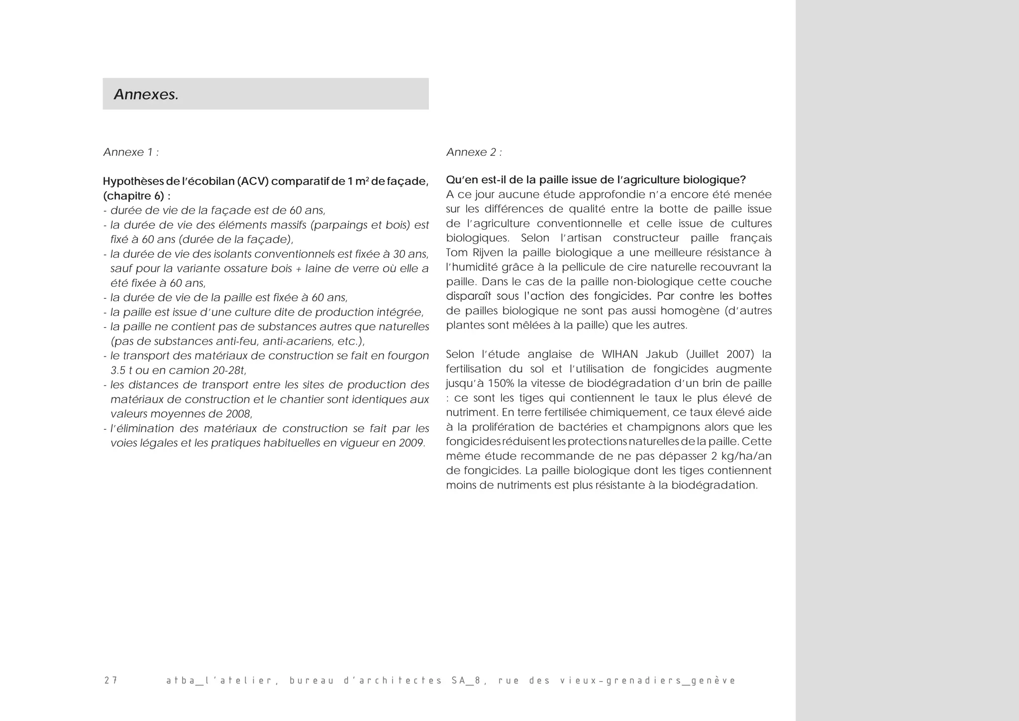 27 atba_l’atelier, bureau d’architectes SA_8, rue des vieux-grenadiers_genève
Annexe 1 :
Hypothèses de l’écobilan (ACV) comparatif de 1 m2
de façade,
(chapitre 6) :
-	durée de vie de la façade est de 60 ans,
-	la durée de vie des éléments massifs (parpaings et bois) est
fixé à 60 ans (durée de la façade),
-	la durée de vie des isolants conventionnels est fixée à 30 ans,
sauf pour la variante ossature bois + laine de verre où elle a
été fixée à 60 ans,
-	la durée de vie de la paille est fixée à 60 ans,
-	la paille est issue d’une culture dite de production intégrée,
-	la paille ne contient pas de substances autres que naturelles
(pas de substances anti-feu, anti-acariens, etc.),
-	le transport des matériaux de construction se fait en fourgon
3.5 t ou en camion 20-28t,
-	les distances de transport entre les sites de production des
matériaux de construction et le chantier sont identiques aux
valeurs moyennes de 2008,
-	l’élimination des matériaux de construction se fait par les
voies légales et les pratiques habituelles en vigueur en 2009.
Annexe 2 :
Qu’en est-il de la paille issue de l’agriculture biologique?
A ce jour aucune étude approfondie n’a encore été menée
sur les différences de qualité entre la botte de paille issue
de l’agriculture conventionnelle et celle issue de cultures
biologiques. Selon l’artisan constructeur paille français
Tom Rijven la paille biologique a une meilleure résistance à
l’humidité grâce à la pellicule de cire naturelle recouvrant la
paille. Dans le cas de la paille non-biologique cette couche
disparaît sous l’action des fongicides. Par contre les bottes
de pailles biologique ne sont pas aussi homogène (d’autres
plantes sont mêlées à la paille) que les autres.
Selon l’étude anglaise de WIHAN Jakub (Juillet 2007) la
fertilisation du sol et l’utilisation de fongicides augmente
jusqu’à 150% la vitesse de biodégradation d’un brin de paille
: ce sont les tiges qui contiennent le taux le plus élevé de
nutriment. En terre fertilisée chimiquement, ce taux élevé aide
à la prolifération de bactéries et champignons alors que les
fongicides réduisent les protections naturelles de la paille. Cette
même étude recommande de ne pas dépasser 2 kg/ha/an
de fongicides. La paille biologique dont les tiges contiennent
moins de nutriments est plus résistante à la biodégradation.
Annexes.
 