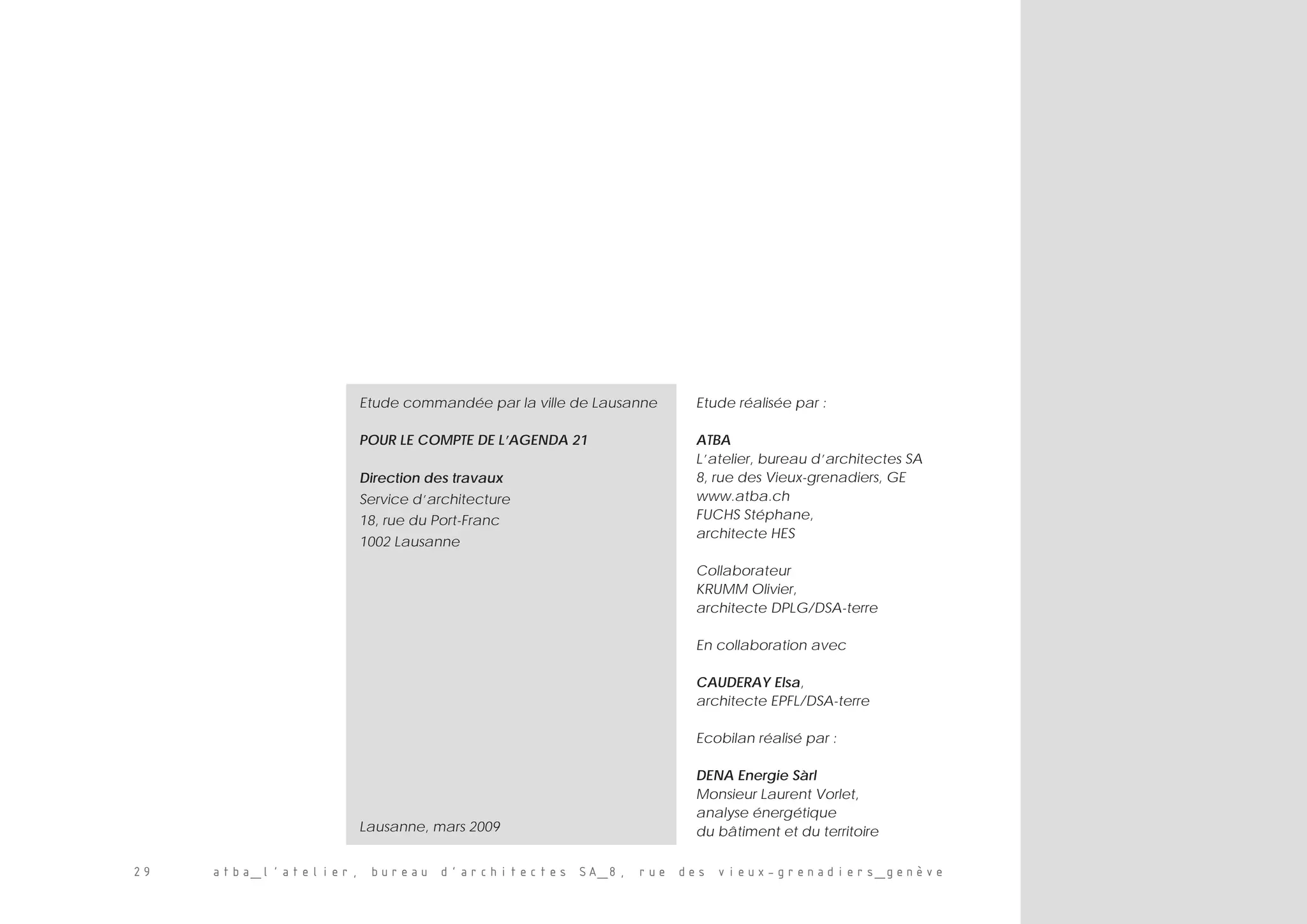 29 atba_l’atelier, bureau d’architectes SA_8, rue des vieux-grenadiers_genève
Etude réalisée par :
ATBA
L’atelier, bureau d’architectes SA
8, rue des Vieux-grenadiers, GE
www.atba.ch
FUCHS Stéphane,
architecte HES
Collaborateur
KRUMM Olivier,
architecte DPLG/DSA-terre
En collaboration avec
CAUDERAY Elsa,
architecte EPFL/DSA-terre
Ecobilan réalisé par :
DENA Energie Sàrl
Monsieur Laurent Vorlet,
analyse énergétique
du bâtiment et du territoire
Etude commandée par la ville de Lausanne
POUR LE COMPTE DE L’AGENDA 21
Direction des travaux
Service d’architecture
18, rue du Port-Franc
1002 Lausanne
Lausanne, mars 2009
 