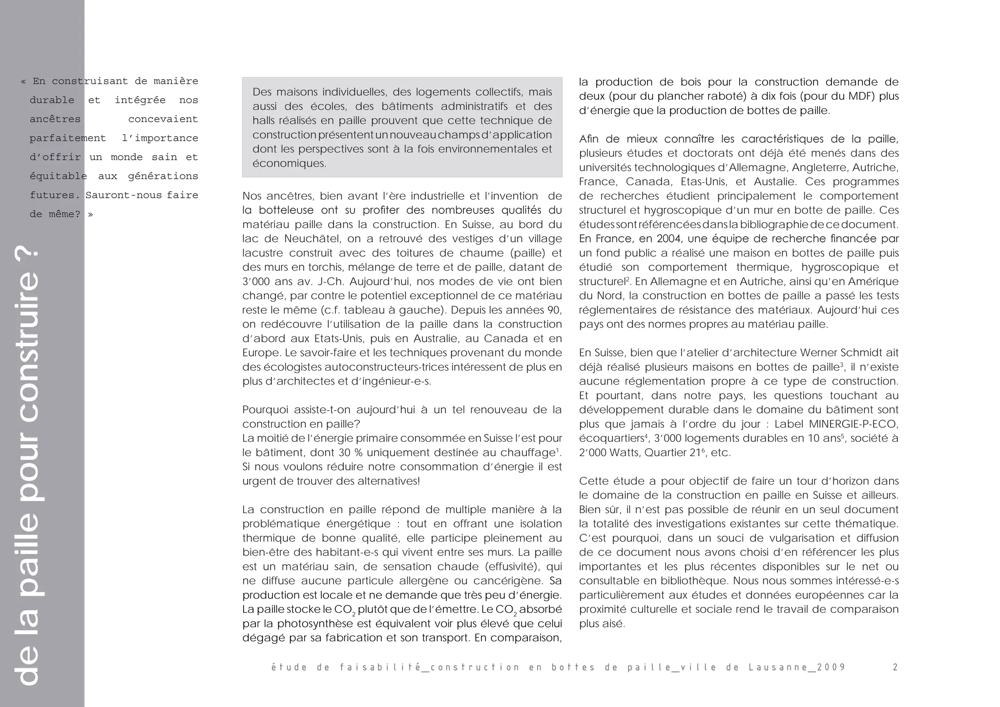 étude de faisabilité_construction en bottes de paille_ville de Lausanne_2009 
  
Nos ancêtres, bien avant l’ère industrielle et l’invention   de
la botteleuse ont su profiter des nombreuses qualités du
matériau paille dans la construction. En Suisse, au bord du
lac de Neuchâtel, on a retrouvé des vestiges d’un village
lacustre construit avec des toitures de chaume (paille) et
des murs en torchis, mélange de terre et de paille, datant de
3’000 ans av. J-Ch. Aujourd’hui, nos modes de vie ont bien
changé, par contre le potentiel exceptionnel de ce matériau
reste le même (c.f. tableau à gauche). Depuis les années 90,
on redécouvre l’utilisation de la paille dans la construction
d’abord aux Etats-Unis, puis en Australie, au Canada et en
Europe. Le savoir-faire et les techniques provenant du monde
des écologistes autoconstructeurs-trices intéressent de plus en
plus d’architectes et d’ingénieur-e-s.
Pourquoi assiste-t-on aujourd’hui à un tel renouveau de la
construction en paille?
La moitié de l’énergie primaire consommée en Suisse l’est pour
le bâtiment, dont 30 % uniquement destinée au chauffage1
.
Si nous voulons réduire notre consommation d’énergie il est
urgent de trouver des alternatives!
La construction en paille répond de multiple manière à la
problématique énergétique : tout en offrant une isolation
thermique de bonne qualité, elle participe pleinement au
bien-être des habitant-e-s qui vivent entre ses murs. La paille
est un matériau sain, de sensation chaude (effusivité), qui
ne diffuse aucune particule allergène ou cancérigène. Sa
production est locale et ne demande que très peu d’énergie.
La paille stocke le CO2
plutôt que de l’émettre. Le CO2
absorbé
par la photosynthèse est équivalent voir plus élevé que celui
dégagé par sa fabrication et son transport. En comparaison,
la production de bois pour la construction demande de
deux (pour du plancher raboté) à dix fois (pour du MDF) plus
d’énergie que la production de bottes de paille.
Afin de mieux connaître les caractéristiques de la paille,
plusieurs études et doctorats ont déjà été menés dans des
universités technologiques d’Allemagne, Angleterre, Autriche,
France, Canada, Etas-Unis, et Austalie. Ces programmes
de recherches étudient principalement le comportement
structurel et hygroscopique d’un mur en botte de paille. Ces
étudessontréférencéesdanslabibliographiedecedocument.
En France, en 2004, une équipe de recherche financée par
un fond public a réalisé une maison en bottes de paille puis
étudié son comportement thermique, hygroscopique et
structurel2
. En Allemagne et en Autriche, ainsi qu’en Amérique
du Nord, la construction en bottes de paille a passé les tests
réglementaires de résistance des matériaux. Aujourd’hui ces
pays ont des normes propres au matériau paille.
En Suisse, bien que l’atelier d’architecture Werner Schmidt ait
déjà réalisé plusieurs maisons en bottes de paille3
, il n’existe
aucune réglementation propre à ce type de construction.
Et pourtant, dans notre pays, les questions touchant au
développement durable dans le domaine du bâtiment sont
plus que jamais à l’ordre du jour : Label MINERGIE-P-ECO,
écoquartiers4
, 3’000 logements durables en 10 ans5
, société à
2’000 Watts, Quartier 216
, etc.
Cette étude a pour objectif de faire un tour d’horizon dans
le domaine de la construction en paille en Suisse et ailleurs.
Bien sûr, il n’est pas possible de réunir en un seul document
la totalité des investigations existantes sur cette thématique.
C’est pourquoi, dans un souci de vulgarisation et diffusion
de ce document nous avons choisi d’en référencer les plus
importantes et les plus récentes disponibles sur le net ou
consultable en bibliothèque. Nous nous sommes intéressé-e-s
particulièrement aux études et données européennes car la
proximité culturelle et sociale rend le travail de comparaison
plus aisé.
delapaillepourconstruire?
« En construisant de manière
durable et intégrée nos
ancêtres concevaient
parfaitement l’importance
d’offrir un monde sain et
équitable aux générations
futures. Sauront-nous faire
de même? »
Des maisons individuelles, des logements collectifs, mais
aussi des écoles, des bâtiments administratifs et des
halls réalisés en paille prouvent que cette technique de
constructionprésententunnouveauchampsd’application
dont les perspectives sont à la fois environnementales et
économiques.
 
