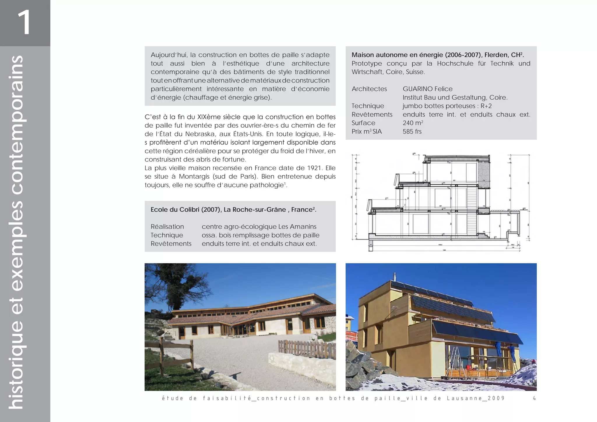 étude de faisabilité_construction en bottes de paille_ville de Lausanne_2009 
historiqueetexemplescontemporains
1
C’est à la fin du XIXème siècle que la construction en bottes
de paille fut inventée par des ouvrier-ère-s du chemin de fer
de l’État du Nebraska, aux États-Unis. En toute logique, il-le-
s profitèrent d’un matériau isolant largement disponible dans
cette région céréalière pour se protéger du froid de l’hiver, en
construisant des abris de fortune.
La plus vieille maison recensée en France date de 1921. Elle
se situe à Montargis (sud de Paris). Bien entretenue depuis
toujours, elle ne souffre d’aucune pathologie1
.
Aujourd’hui, la construction en bottes de paille s’adapte
tout aussi bien à l’esthétique d’une architecture
contemporaine qu’à des bâtiments de style traditionnel
toutenoffrantunealternativedematériauxdeconstruction
particulièrement intéressante en matière d’économie
d’énergie (chauffage et énergie grise).
Maison autonome en énergie (2006-2007), Flerden, CH2
.
Prototype conçu par la Hochschule für Technik und
Wirtschaft, Coire, Suisse.
Architectes	 GUARINO Felice 	
	 	 Institut Bau und Gestaltung, Coire.
Technique 	 jumbo bottes porteuses : R+2
Revêtements	 enduits terre int. et enduits chaux ext.
Surface		 240 m2
Prix m3
SIA	 585 frs
Ecole du Colibri (2007), La Roche-sur-Grâne , France2
.
Réalisation	 centre agro-écologique Les Amanins
Technique 	 ossa. bois remplissage bottes de paille
Revêtements	 enduits terre int. et enduits chaux ext.
 