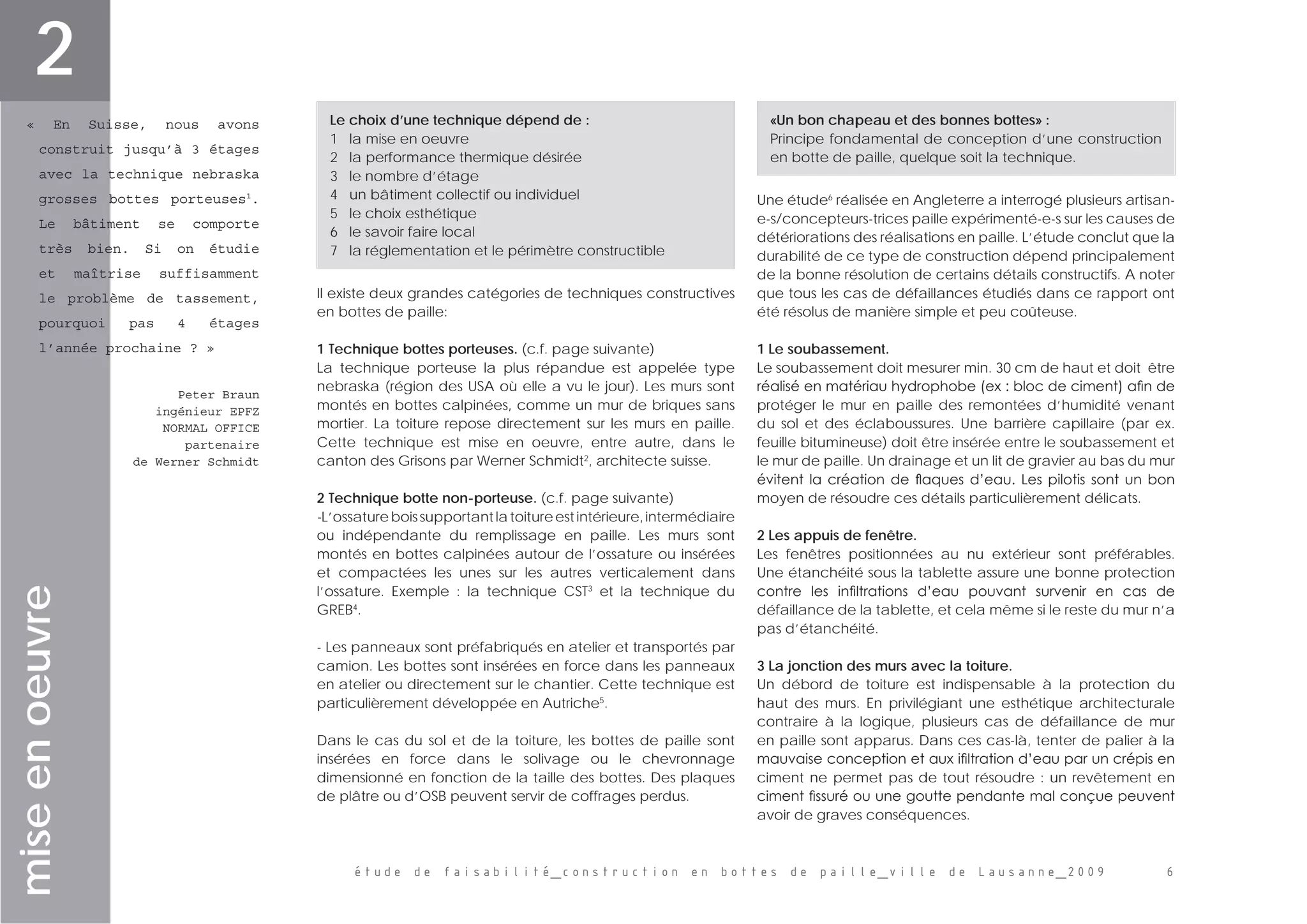 étude de faisabilité_construction en bottes de paille_ville de Lausanne_2009 
miseenoeuvre
« En Suisse, nous avons
construit jusqu’à 3 étages
avec la technique nebraska
grosses bottes porteuses1
.
Le bâtiment se comporte
très bien. Si on étudie
et maîtrise suffisamment
le problème de tassement,
pourquoi pas 4 étages
l’année prochaine ? »
Peter Braun
ingénieur EPFZ
NORMAL OFFICE
partenaire
de Werner Schmidt
Il existe deux grandes catégories de techniques constructives
en bottes de paille:
1 Technique bottes porteuses. (c.f. page suivante)
La technique porteuse la plus répandue est appelée type
nebraska (région des USA où elle a vu le jour). Les murs sont
montés en bottes calpinées, comme un mur de briques sans
mortier. La toiture repose directement sur les murs en paille.
Cette technique est mise en oeuvre, entre autre, dans le
canton des Grisons par Werner Schmidt2
, architecte suisse.
2 Technique botte non-porteuse. (c.f. page suivante)
-L’ossatureboissupportantlatoitureestintérieure,intermédiaire
ou indépendante du remplissage en paille. Les murs sont
montés en bottes calpinées autour de l’ossature ou insérées
et compactées les unes sur les autres verticalement dans
l’ossature. Exemple : la technique CST3
et la technique du
GREB4
.
- Les panneaux sont préfabriqués en atelier et transportés par
camion. Les bottes sont insérées en force dans les panneaux
en atelier ou directement sur le chantier. Cette technique est
particulièrement développée en Autriche5
.
Dans le cas du sol et de la toiture, les bottes de paille sont
insérées en force dans le solivage ou le chevronnage
dimensionné en fonction de la taille des bottes. Des plaques
de plâtre ou d’OSB peuvent servir de coffrages perdus.
s
Une étude6
réalisée en Angleterre a interrogé plusieurs artisan-
e-s/concepteurs-trices paille expérimenté-e-s sur les causes de
détériorations des réalisations en paille. L’étude conclut que la
durabilité de ce type de construction dépend principalement
de la bonne résolution de certains détails constructifs. A noter
que tous les cas de défaillances étudiés dans ce rapport ont
été résolus de manière simple et peu coûteuse.
1 Le soubassement.
Le soubassement doit mesurer min. 30 cm de haut et doit  être
réalisé en matériau hydrophobe (ex : bloc de ciment) afin de
protéger le mur en paille des remontées d’humidité venant
du sol et des éclaboussures. Une barrière capillaire (par ex.
feuille bitumineuse) doit être insérée entre le soubassement et
le mur de paille. Un drainage et un lit de gravier au bas du mur
évitent la création de flaques d’eau. Les pilotis sont un bon
moyen de résoudre ces détails particulièrement délicats.
2 Les appuis de fenêtre.
Les fenêtres positionnées au nu extérieur sont préférables.
Une étanchéité sous la tablette assure une bonne protection
contre les infiltrations d’eau pouvant survenir en cas de
défaillance de la tablette, et cela même si le reste du mur n’a
pas d’étanchéité.
3 La jonction des murs avec la toiture.
Un débord de toiture est indispensable à la protection du
haut des murs. En privilégiant une esthétique architecturale
contraire à la logique, plusieurs cas de défaillance de mur
en paille sont apparus. Dans ces cas-là, tenter de palier à la
mauvaise conception et aux ifiltration d’eau par un crépis en
ciment ne permet pas de tout résoudre : un revêtement en
ciment fissuré ou une goutte pendante mal conçue peuvent
avoir de graves conséquences.
Le choix d’une technique dépend de :
1   la mise en oeuvre
2   la performance thermique désirée
3   le nombre d’étage
4   un bâtiment collectif ou individuel
5   le choix esthétique
6   le savoir faire local
7   la réglementation et le périmètre constructible
«Un bon chapeau et des bonnes bottes» :
Principe fondamental de conception d’une construction
en botte de paille, quelque soit la technique.
2
 