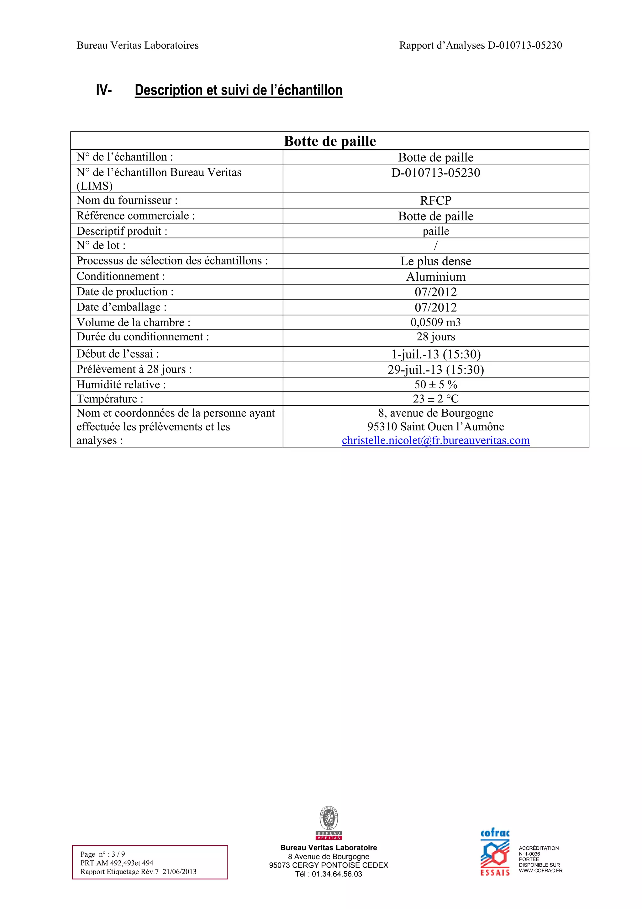 Bureau Veritas Laboratoires Rapport d’Analyses D-010713-05230
Bureau Veritas Laboratoire
8 Avenue de Bourgogne
95073 CERGY PONTOISE CEDEX
Tél : 01.34.64.56.03
ACCRÉDITATION
N°1-0036
PORTÉE
DISPONIBLE SUR
WWW.COFRAC.FR
Page n° : 3 / 9
PRT AM 492,493et 494
Rapport Etiquetage Rév.7 21/06/2013
IV- Description et suivi de l’échantillon
Botte de paille
N° de l’échantillon : Botte de paille
N° de l’échantillon Bureau Veritas
(LIMS)
D-010713-05230
Nom du fournisseur : RFCP
Référence commerciale : Botte de paille
Descriptif produit : paille
N° de lot : /
Processus de sélection des échantillons : Le plus dense
Conditionnement : Aluminium
Date de production : 07/2012
Date d’emballage : 07/2012
Volume de la chambre : 0,0509 m3
Durée du conditionnement : 28 jours
Début de l’essai : 1-juil.-13 (15:30)
Prélèvement à 28 jours : 29-juil.-13 (15:30)
Humidité relative : 50 ± 5 %
Température : 23 ± 2 °C
Nom et coordonnées de la personne ayant
effectuée les prélèvements et les
analyses :
8, avenue de Bourgogne
95310 Saint Ouen l’Aumône
christelle.nicolet@fr.bureauveritas.com
 