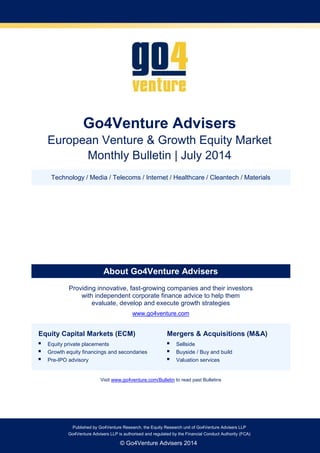 Go4Venture Advisers 
European Venture & Growth Equity Market 
Monthly Bulletin | July 2014 
Technology / Media / Telecoms / Internet / Healthcare / Cleantech / Materials 
About Go4Venture Advisers 
Providing innovative, fast-growing companies and their investors 
with independent corporate finance advice to help them 
evaluate, develop and execute growth strategies 
www.go4venture.com 
Equity Capital Markets (ECM) 
 Equity private placements 
 Growth equity financings and secondaries 
 Pre-IPO advisory 
Mergers & Acquisitions (M&A) 
 Sellside 
 Buyside / Buy and build 
 Valuation services 
Visit www.go4venture.com/Bulletin to read past Bulletins 
Go4Venture Advisers LLP is authorised and regulated by the Financial Conduct Authority (FCA) 
Published by Go4Venture Research, the Equity Research unit of Go4Venture Advisers LLP 
Go4Venture Advisers LLP is authorised and regulated by the Financial Conduct Authority (FCA) 
© Go4Venture Advisers 2014 
 