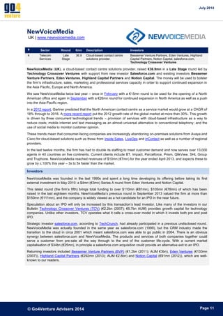 July 2014 
© Go4Venture Advisers 2014 
ePage 11 
NewVoiceMedia 
UK | www.newvoicemedia.com 
# Sector Round €mn Description Investors 
4 Telecom 
Services 
Late 
Stage 
36.9 Cloud-based contact centre 
solutions provider. 
Bessemer Venture Partners, Eden Ventures, Highland 
Capital Partners, Notion Capital, salesforce.com, 
Technology Crossover Ventures 
NewVoiceMedia (UK), a cloud-based contact centre solutions provider, raised €36.9mn in a Late Stage round led by 
Technology Crossover Ventures with support from new investor Salesforce.com and existing investors Bessemer 
Venture Partners, Eden Ventures, Highland Capital Partners and Notion Capital. The money will be used to bolster 
the firm’s infrastructure, sales, marketing and professional services capacity in order to support continued expansion in 
the Asia Pacific, Europe and North America. 
We saw NewVoiceMedia twice last year – once in February with a €15mn round to be used for the opening of a North 
American office and again in September with a €26mn round for continued expansion in North America as well as a push 
into the Asia-Pacific region. 
In a 2012 report, Gartner predicted that the North American contact centre as a service market would grow at a CAGR of 
18% through to 2016. A more recent report put the 2012 growth rate of the global market at more than 30%. This growth 
is driven by three concurrent technological trends – provision of services with cloud-based infrastructure as a way to 
reduce costs; mobile internet and text messaging as an almost universal alternative to conventional telephony; and the 
use of social media to monitor customer opinion. 
These trends mean that consumer-facing companies are increasingly abandoning on-premises solutions from Avaya and 
Cisco for cloud-based solutions such as those from Inside Sales, LiveOps and inContact as well as a number of regional 
providers. 
In the last twelve months, the firm has had to double its staffing to meet customer demand and now serves over 13,000 
agents in 40 countries on five continents. Current clients include BT, Impact, Parcelforce, Prism, QlikView, SHL Group 
and Truphone. NewVoiceMedia reached revenues of $10mn (€7mn) for the year ended April 2013, and expects these to 
grow by c.100% this year – 3x to 5x faster than the market. 
Investors 
NewVoiceMedia was founded in the last 1990s and spent a long time developing its offering before taking its first 
external investment in May 2010: a $4mn (€3mn) Series A round from Eden Ventures and Notion Capital. 
This latest round (the firm’s fifth) brings total funding to over $110mn (€81mn), $105mn (€78mn) of which has been 
raised in the last eighteen months. NewVoiceMedia’s previous round in September 2013 valued the firm at more than 
$150mn (€111mn), and the company is widely viewed as a hot candidate for an IPO in the near future. 
Speculation about an IPO will only be increased by this transaction’s lead investor. Like many of the investors in our 
Bulletin Technology Crossover Ventures (TCV) (€2.2bn (2007); €5.7bn AUM) provides growth capital for technology 
companies. Unlike other investors, TCV operates what it calls a cross-over model in which it invests both pre and post 
IPO. 
Strategic investor salesforce.com, according to TechCrunch, had already participated in a previous undisclosed round. 
NewVoiceMedia was actually founded in the same year as salesforce.com (1999), but the CRM industry made the 
transition to the cloud in circa 2001 which meant salesforce.com was able to go public in 2004. There is an obvious 
synergy between salesforce.com and NewVoiceMedia. The products and services of both companies together could 
serve a customer from pre-sale all the way through to the end of the customer life-cycle. With a current market 
capitalisation of $34bn (€25mn), in principle a salesforce.com acquisition could provide an alternative exit to an IPO. 
Returning investors included Bessemer Venture Partners (BVP) (€1.2bn (2011); AUM €3bn), Eden Ventures (€133mn 
(2007)), Highland Capital Partners (€292mn (2013); AUM €2.8bn) and Notion Capital (€91mn (2012)), which are well-known 
to our readers. 
 