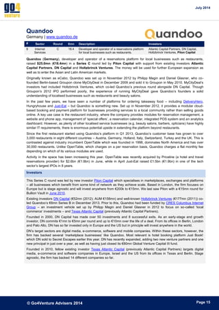 July 2014 
© Go4Venture Advisers 2014 
ePage 15 
Quandoo 
Germany | www.quandoo.de 
# Sector Round €mn Description Investors 
8 Internet 
Services 
C 18.4 Developer and operator of a reservations platform 
for local businesses such as restaurants. 
Atlantic Capital Partners, DN Capital, 
Holtzbrinck Ventures, Piton Capital 
Quandoo (Germany), developer and operator of a reservations platform for local businesses such as restaurants, 
raised $25.0mn (€18.4mn) in a Series C round led by Piton Capital with support from existing investors Atlantic 
Capital Partners, DN Capital and Holtzbrinck Ventures. The money will be used for further European expansion as 
well as to enter the Asian and Latin American markets. 
Originally known as eCabo, Quandoo was set up in November 2012 by Philipp Magin and Daniel Glasner, who co-founded 
Berlin-based Groupon clone MyCityDeal in December 2009 and sold it to Groupon in May 2010. MyCityDeal’s 
investors had included Holtzbrinck Ventures, which co-led Quandoo’s previous round alongside DN Capital. Though 
Groupon’s 2012 IPO performed poorly, the experience of running MyCityDeal gave Quandoo’s founders a solid 
understanding of localised businesses such as restaurants and beauty salons. 
In the past few years, we have seen a number of platforms for ordering takeaway food – including DeliveryHero, 
Hungryhouse and Just-Eat – but Quandoo is something new. Set up in November 2012, it provides a modular cloud-based 
booking and payment platform for businesses providing services to a local community rather than selling goods 
online. A key use case is the restaurant industry, where the company provides modules for reservation management, a 
website and phone app, management of ‘special offers’, a reservation calendar, integrated POS system and an analytics 
dashboard. However, as plenty of other localised service businesses (e.g. beauty salons, barbers, opticians) have highly 
similar IT requirements, there is enormous potential upside in extending the platform beyond restaurants. 
Since the first restaurant started using Quandoo’s platform in Q1 2013, Quandoo’s customer base has grown to over 
3,000 restaurants in eight different countries – Austria, Germany, Holland, Italy, Switzerland, Turkey and the UK. This is 
contrasted against industry incumbent OpenTable which was founded in 1998, dominates North America and has over 
30,000 restaurants. Unlike OpenTable, which charges on a per reservation basis, Quandoo charges a flat monthly fee 
depending on which of its various modules are used. 
Activity in the space has been increasing this year. OpenTable was recently acquired by Priceline (a hotel and travel 
reservations provider) for $2.6bn (€1.9bn) in June, while in April Just-Eat raised £1.5bn (€1.9bn) in one of the tech 
sector’s largest IPOs in 8 years. 
Investors 
This Series C round was led by new investor Piton Capital which specialises in marketplaces, exchanges and platforms 
– all businesses which benefit from some kind of network as they achieve scale. Based in London, the firm focuses on 
Europe but is stage agnostic and will invest anywhere from €200k to €15mn. We last saw Piton with a €15mn round for 
Bullion Vault in June 2010. 
Existing investors DN Capital (€52mn (2012); AUM €158mn) and well-known Holtzbrinck Ventures (€177mn (2011)) co-led 
Quandoo’s €6mn Series B in December 2013. Prior to this, Quandoo had been funded by CRES Columbus Internet 
Group – an investment vehicle set up by Philipp Magin and Daniel Glasner in 2012 to focus on so-called ‘local 
commerce’ investments – and Texas Atlantic Capital (previously Atlantic Capital Partners). 
Founded in 2000, DN Capital has made over 50 investments and 8 successful exits. As an early-stage and growth 
investor, DN commits €1mn to €5mn per round and up to €10mn over the life of a deal. From its offices in Berlin, London 
and Palo Alto, DN has so far invested only in Europe and the US but in principle will invest anywhere in the world. 
DN’s target sectors are digital media, e-commerce, software and mobile companies. Within these sectors, however, the 
firm has backed several ‘marketplace businesses’ like Quandoo. Most relevant is hotel booking platform Just Book! 
which DN sold to Secret Escapes earlier this year. DN has recently expanded, adding two new venture partners and one 
new principal in just over a year, as well as having just closed its €80mn Global Venture Capital III fund. 
Founded in 2010, fellow existing investor Texas Atlantic Capital (previously Atlantic Capital Partners) targets digital 
media, e-commerce and software companies in Europe, Israel and the US from its offices in Texas and Berlin. Stage 
agnostic, the firm has backed 14 different companies so far. 
 