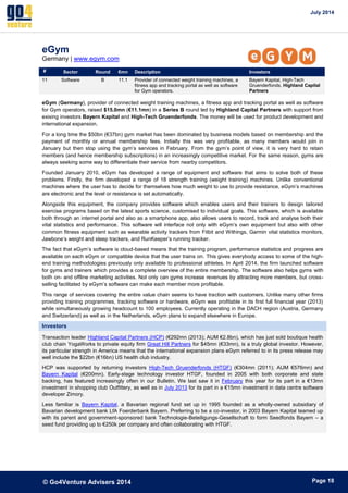 July 2014 
© Go4Venture Advisers 2014 
ePage 18 
eGym 
Germany | www.egym.com 
# Sector Round €mn Description Investors 
11 Software B 11.1 Provider of connected weight training machines, a 
fitness app and tracking portal as well as software 
for Gym operators. 
Bayern Kapital, High-Tech 
Gruenderfonds, Highland Capital 
Partners 
eGym (Germany), provider of connected weight training machines, a fitness app and tracking portal as well as software 
for Gym operators, raised $15.0mn (€11.1mn) in a Series B round led by Highland Capital Partners with support from 
exising investors Bayern Kapital and High-Tech Gruenderfonds. The money will be used for product development and 
international expansion. 
For a long time the $50bn (€37bn) gym market has been dominated by business models based on membership and the 
payment of monthly or annual membership fees. Initially this was very profitable, as many members would join in 
January but then stop using the gym’s services in February. From the gym’s point of view, it is very hard to retain 
members (and hence membership subscriptions) in an increasingly competitive market. For the same reason, gyms are 
always seeking some way to differentiate their service from nearby competitors. 
Founded January 2010, eGym has developed a range of equipment and software that aims to solve both of these 
problems. Firstly, the firm developed a range of 18 strength training (weight training) machines. Unlike conventional 
machines where the user has to decide for themselves how much weight to use to provide resistance, eGym’s machines 
are electronic and the level or resistance is set automatically. 
Alongside this equipment, the company provides software which enables users and their trainers to design tailored 
exercise programs based on the latest sports science, customised to individual goals. This software, which is available 
both through an internet portal and also as a smartphone app, also allows users to record, track and analyse both their 
vital statistics and performance. This software will interface not only with eGym’s own equipment but also with other 
common fitness equipment such as wearable activity trackers from Fitbit and Withings, Garmin vital statistics monitors, 
Jawbone’s weight and sleep trackers, and RunKeeper’s running tracker. 
The fact that eGym’s software is cloud-based means that the training program, performance statistics and progress are 
available on each eGym or compatible device that the user trains on. This gives everybody access to some of the high-end 
training methodologies previously only available to professional athletes. In April 2014, the firm launched software 
for gyms and trainers which provides a complete overview of the entire membership. The software also helps gyms with 
both on- and offline marketing activities. Not only can gyms increase revenues by attracting more members, but cross-selling 
facilitated by eGym’s software can make each member more profitable. 
This range of services covering the entire value chain seems to have traction with customers. Unlike many other firms 
providing training programmes, tracking software or hardware, eGym was profitable in its first full financial year (2013) 
while simultaneously growing headcount to 100 employees. Currently operating in the DACH region (Austria, Germany 
and Switzerland) as well as in the Netherlands, eGym plans to expand elsewhere in Europe. 
Investors 
Transaction leader Highland Capital Partners (HCP) (€292mn (2013); AUM €2.8bn), which has just sold boutique health 
club chain YogaWorks to private equity firm Great Hill Partners for $45mn (€33mn), is a truly global investor. However, 
its particular strength in America means that the international expansion plans eGym referred to in its press release may 
well include the $22bn (€16bn) US health club industry. 
HCP was supported by returning investors High-Tech Gruenderfonds (HTGF) (€304mn (2011); AUM €576mn) and 
Bayern Kapital (€200mn). Early-stage technology investor HTGF, founded in 2005 with both corporate and state 
backing, has featured increasingly often in our Bulletin. We last saw it in February this year for its part in a €13mn 
investment in shopping club Outfittery, as well as in July 2013 for its part in a €15mn investment in data centre software 
developer Zimory. 
Less familiar is Bayern Kapital, a Bavarian regional fund set up in 1995 founded as a wholly-owned subsidiary of 
Bavarian development bank LfA Foerderbank Bayern. Preferring to be a co-investor, in 2003 Bayern Kapital teamed up 
with its parent and government-sponsored bank Technologie-Beteiligungs-Gesellschaft to form Seedfonds Bayern – a 
seed fund providing up to €250k per company and often collaborating with HTGF. 
 
