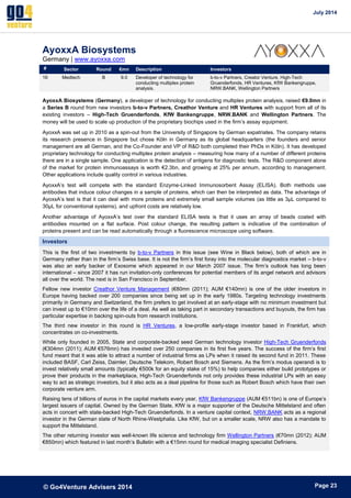July 2014 
© Go4Venture Advisers 2014 
ePage 23 
AyoxxA Biosystems 
Germany | www.ayoxxa.com 
# Sector Round €mn Description Investors 
16 Medtech B 9.0 Developer of technology for 
conducting multiplex protein 
analysis. 
b-to-v Partners, Creator Venture, High-Tech 
Gruenderfonds, HR Ventures, KfW Bankengruppe, 
NRW.BANK, Wellington Partners 
AyoxxA Biosystems (Germany), a developer of technology for conducting multiplex protein analysis, raised €9.0mn in 
a Series B round from new investors b-to-v Partners, Creathor Venture and HR Ventures with support from all of its 
existing investors – High-Tech Gruenderfonds, KfW Bankengruppe, NRW.BANK and Wellington Partners. The 
money will be used to scale up production of the proprietary biochips used in the firm’s assay equipment. 
AyoxxA was set up in 2010 as a spin-out from the University of Singapore by German expatriates. The company retains 
its research presence in Singapore but chose Köln in Germany as its global headquarters (the founders and senior 
management are all German, and the Co-Founder and VP of R&D both completed their PhDs in Köln). It has developed 
proprietary technology for conducting multiplex protein analysis – measuring how many of a number of different proteins 
there are in a single sample. One application is the detection of antigens for diagnostic tests. The R&D component alone 
of the market for protein immunoassays is worth €2.3bn, and growing at 25% per annum, according to management. 
Other applications include quality control in various industries. 
AyoxxA’s test will compete with the standard Enzyme-Linked Immunosorbent Assay (ELISA). Both methods use 
antibodies that induce colour changes in a sample of proteins, which can then be interpreted as data. The advantage of 
AyoxxA’s test is that it can deal with more proteins and extremely small sample volumes (as little as 3μL compared to 
30μL for conventional systems), and upfront costs are relatively low. 
Another advantage of AyoxxA’s test over the standard ELISA tests is that it uses an array of beads coated with 
antibodies mounted on a flat surface. Post colour change, the resulting pattern is indicative of the combination of 
proteins present and can be read automatically through a fluorescence microscope using software. 
Investors 
This is the first of two investments by b-to-v Partners in this issue (see Wine in Black below), both of which are in 
Germany rather than in the firm’s Swiss base. It is not the firm’s first foray into the molecular diagnostics market – b-to-v 
was also an early backer of Exosome which appeared in our March 2007 issue. The firm’s outlook has long been 
international – since 2007 it has run invitation-only conferences for potential members of its angel network and advisors 
all over the world. The next is in San Francisco in September. 
Fellow new investor Creathor Venture Management (€80mn (2011); AUM €140mn) is one of the older investors in 
Europe having backed over 200 companies since being set up in the early 1980s. Targeting technology investments 
primarily in Germany and Switzerland, the firm prefers to get involved at an early-stage with no minimum investment but 
can invest up to €10mn over the life of a deal. As well as taking part in secondary transactions and buyouts, the firm has 
particular expertise in backing spin-outs from research institutions. 
The third new investor in this round is HR Ventures, a low-profile early-stage investor based in Frankfurt, which 
concentrates on co-investments. 
While only founded in 2005, State and corporate-backed seed German technology investor High-Tech Gruenderfonds 
(€304mn (2011); AUM €576mn) has invested over 250 companies in its first five years. The success of the firm’s first 
fund meant that it was able to attract a number of industrial firms as LPs when it raised its second fund in 2011. These 
included BASF, Carl Zeiss, Daimler, Deutsche Telekom, Robert Bosch and Siemens. As the firm’s modus operandi is to 
invest relatively small amounts (typically €500k for an equity stake of 15%) to help companies either build prototypes or 
prove their products in the marketplace, High-Tech Gruenderfonds not only provides these industrial LPs with an easy 
way to act as strategic investors, but it also acts as a deal pipeline for those such as Robert Bosch which have their own 
corporate venture arm. 
Raising tens of billions of euros in the capital markets every year, KfW Bankengruppe (AUM €511bn) is one of Europe’s 
largest issuers of capital. Owned by the German State, KfW is a major supporter of the Deutsche Mittelstand and often 
acts in concert with state-backed High-Tech Gruenderfonds. In a venture capital context, NRW.BANK acts as a regional 
investor in the German state of North Rhine-Westphalia. Like KfW, but on a smaller scale, NRW also has a mandate to 
support the Mittelstand. 
The other returning investor was well-known life science and technology firm Wellington Partners (€70mn (2012); AUM 
€850mn) which featured in last month’s Bulletin with a €15mn round for medical imaging specialist Definiens. 
 