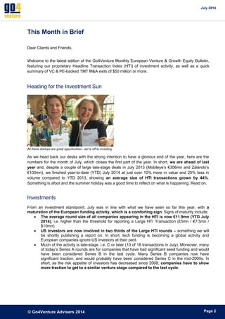 July 2014 
© Go4Venture Advisers 2014 
ePage 2 
This Month in Brief 
Dear Clients and Friends, 
Welcome to the latest edition of the Go4Venture Monthly European Venture & Growth Equity Bulletin, 
featuring our proprietary Headline Transaction Index (HTI) of investment activity, as well as a quick 
summary of VC & PE-backed TMT M&A exits of $50 million or more. 
Heading for the Investment Sun 
All these startups are great opportunities - we’re off to investing 
As we head back our desks with the strong intention to have a glorious end of the year, here are the 
numbers for the month of July, which closes the first part of the year. In short, we are ahead of last 
year and, despite a couple of large late-stage deals in July 2013 (Mobileye’s €306mn and Zalando’s 
€100mn), we finished year-to-date (YTD) July 2014 at just over 10% more in value and 20% less in 
volume compared to YTD 2013, showing an average size of HTI transactions grown by 44%. 
Something is afoot and the summer holiday was a good time to reflect on what is happening. Read on. 
Investments 
From an investment standpoint, July was in line with what we have seen so far this year, with a 
maturation of the European funding activity, which is a comforting sign. Signs of maturity include: 
 The average round size of all companies appearing in the HTI is now €11.9mn (YTD July 
2014), i.e. higher than the threshold for reporting a Large HTI Transaction (£5mn / €7.5mn / 
$10mn). 
 US investors are now involved in two thirds of the Large HTI rounds – something we will 
be shortly publishing a report on. In short, tech funding is becoming a global activity and 
European companies ignore US investors at their peril. 
 Much of the activity is late-stage, i.e. C or later (10 of 18 transactions in July). Moreover, many 
of today’s Series A rounds are for companies that have had significant seed funding and would 
have been considered Series B in the last cycle. Many Series B companies now have 
significant traction, and would probably have been considered Series C in the mid-2000s. In 
short, as the risk appetite of investors has decreased since 2008, companies have to show 
more traction to get to a similar venture stage compared to the last cycle. 
 