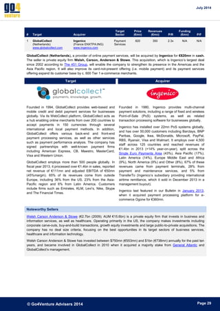 July 2014 
© Go4Venture Advisers 2014 
ePage 29 
# Target Acquirer 
Target 
Sector 
Price 
(€mn) 
Revenues 
(€mn) P/R 
Funding 
(€mn) P/F 
1 GlobalCollect 
(Netherlands) 
www.globalcollect.com 
Ingenico 
(France ENXTPA:ING) 
www.ingenico.com 
Payment 
Services 
820 350 2.3x N/A N/A 
GlobalCollect (Netherlands), a provider of online payment services, will be acquired by Ingenico for €820mn in cash. 
The seller is private equity firm Welsh, Carson, Anderson & Stowe. This acquisition, which is Ingenico’s largest deal 
since 2002 according to The 451 Group, will enable the company to strengthen its presence in the Americas and the 
Asia Pacific region. It will also improve its card-not-present offering (i.e. mobile payment) and its payment services 
offering expand its customer base by c. 600 Tier 1 e-commerce merchants. 
Target Acquirer 
Founded in 1994, GlobalCollect provides web-based and 
mobile credit and debit payment services for businesses 
globally. Via its WebCollect platform, GlobalCollect acts as 
a hub enabling online merchants from over 200 countries to 
accept payments in 150 currencies through several 
international and local payment methods. In addition, 
GlobalCollect offers various back-end and front-end 
payment processing services, as well as other services 
such as payment performance analysis. The company has 
signed partnerships with well-known payment firms 
including American Express, CB, Maestro, MasterCard, 
Visa and Western Union. 
GlobalCollect employs more than 500 people globally. In 
fiscal year 2013, it processed over €1.4bn in sales, reported 
net revenue of €111mn and adjusted EBITDA of €50mn 
(45%margin). 65% of its revenues come from outside 
Europe, including 36% from the US, 23% from the Asia- 
Pacific region and 6% from Latin America. Customers 
include firms such as Emirates, KLM, Levi’s, Nike, Skype 
and The Financial Times. 
Founded in 1980, Ingenico provides multi-channel 
payment solutions, including a range of fixed and wireless 
Point-of-Sale (PoS) systems, as well as related 
transaction processing software for businesses globally. 
Ingenico has installed over 22mn PoS systems globally, 
and has over 50,000 customers including Barclays, BNP 
Paribas, Google, Ikea, McDonalds, Microsoft, PayPal, 
RBS, Ryanair, Visa and Walmart. It employs over 4,500 
staff across 125 countries and reached revenues of 
€1.4bn in 2013 (+14% year-on-year), split across the 
Single Euro Payments Area (43%), Asia Pacific (17%), 
Latin America (14%), Europe Middle East and Africa 
(9%), North America (9%) and Other (8%). 67% of these 
revenues came from payment terminals, 28% from 
payment and maintenance services, and 5% from 
TransferTo (Ingenico’s subsidiary providing international 
airtime remittance, which it sold in December 2013 in a 
management buyout). 
Ingenico last featured in our Bulletin in January 2013, 
when it acquired payment processing platform for e-commerce 
Ogone for €360mn. 
Noteworthy Sellers 
Welsh Carson Anderson & Stowe (€2.7bn (2009); AUM €15.6bn) is a private equity firm that invests in business and 
information services, as well as healthcare. Operating primarily in the US, the company makes investments including 
corporate carve-outs, buy-and-build transactions, growth equity investments and large public-to-private acquisitions. The 
company has no deal size criteria, focusing on the best opportunities in its target sectors of business services, 
healthcare and information technology. 
Welsh Carson Anderson & Stowe has invested between $750mn (€553mn) and $1bn (€738mn) annually for the past ten 
years, and became involved in GlobalCollect in 2010 when it acquired a majority stake from General Atlantic and 
GlobalCollect’s management. 
 