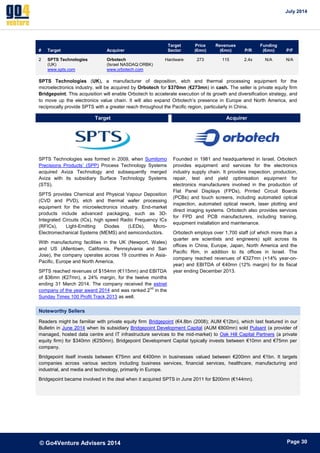 July 2014 
© Go4Venture Advisers 2014 
ePage 30 
# Target Acquirer 
Target 
Sector 
Price 
(€mn) 
Revenues 
(€mn) P/R 
Funding 
(€mn) P/F 
2 SPTS Technologies 
(UK) 
www.spts.com 
Orbotech 
(Israel NASDAQ:ORBK) 
www.orbotech.com 
Hardware 273 115 2.4x N/A N/A 
SPTS Technologies (UK), a manufacturer of deposition, etch and thermal processing equipment for the 
microelectronics industry, will be acquired by Orbotech for $370mn (€273mn) in cash. The seller is private equity firm 
Bridgepoint. This acquisition will enable Orbotech to accelerate execution of its growth and diversification strategy, and 
to move up the electronics value chain. It will also expand Orbotech’s presence in Europe and North America, and 
reciprocally provide SPTS with a greater reach throughout the Pacific region, particularly in China. 
Target Acquirer 
SPTS Technologies was formed in 2009, when Sumitomo 
Precisions Products’ (SPP) Process Technology Systems 
acquired Aviza Technology and subsequently merged 
Aviza with its subsidiary Surface Technology Systems 
(STS). 
SPTS provides Chemical and Physical Vapour Deposition 
(CVD and PVD), etch and thermal wafer processing 
equipment for the microelectronics industry. End-market 
products include advanced packaging, such as 3D-Integrated 
Circuits (ICs), high speed Radio Frequency ICs 
(RFICs), Light-Emitting Diodes (LEDs), Micro- 
Electromechanical Systems (MEMS) and semiconductors. 
With manufacturing facilities in the UK (Newport, Wales) 
and US (Allentown, California, Pennsylvania and San 
Jose), the company operates across 19 countries in Asia- 
Pacific, Europe and North America. 
SPTS reached revenues of $154mn (€115mn) and EBITDA 
of $36mn (€27mn), a 24% margin, for the twelve months 
ending 31 March 2014. The company received the estnet 
company of the year award 2014 and was ranked 2nd in the 
Sunday Times 100 Profit Track 2013 as well. 
Founded in 1981 and headquartered in Israel, Orbotech 
provides equipment and services for the electronics 
industry supply chain. It provides inspection, production, 
repair, test and yield optimisation equipment for 
electronics manufacturers involved in the production of 
Flat Panel Displays (FPDs), Printed Circuit Boards 
(PCBs) and touch screens, including automated optical 
inspection, automated optical rework, laser plotting and 
direct imaging systems. Orbotech also provides services 
for FPD and PCB manufacturers, including training, 
equipment installation and maintenance. 
Orbotech employs over 1,700 staff (of which more than a 
quarter are scientists and engineers) split across its 
offices in China, Europe, Japan, North America and the 
Pacific Rim, in addition to its offices in Israel. The 
company reached revenues of €327mn (+14% year-on-year) 
and EBITDA of €40mn (12% margin) for its fiscal 
year ending December 2013. 
Noteworthy Sellers 
Readers might be familiar with private equity firm Bridgepoint (€4.8bn (2008); AUM €12bn), which last featured in our 
Bulletin in June 2014 when its subsidiary Bridgepoint Development Capital (AUM €800mn) sold Pulsant (a provider of 
managed, hosted data centre and IT infrastructure services to the mid-market) to Oak Hill Capital Partners (a private 
equity firm) for $340mn (€250mn). Bridgepoint Development Capital typically invests between €10mn and €75mn per 
company. 
Bridgepoint itself invests between €75mn and €400mn in businesses valued between €200mn and €1bn. It targets 
companies across various sectors including business services, financial services, healthcare, manufacturing and 
industrial, and media and technology, primarily in Europe. 
Bridgepoint became involved in the deal when it acquired SPTS in June 2011 for $200mn (€144mn). 
 