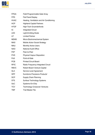 July 2014 
© Go4Venture Advisers 2014 
ePage 36 
FPGA Field Programmable Gate Array 
FPD Flat Panel Display 
HVAC Heating, Ventilation and Air Conditioning 
HCP Highland Capital Partners 
HTGF High-Tech Gruenderfonds 
IC Integrated Circuit 
LED Light-Emitting Diode 
LP Limited Partner 
MEMS Micro-Electromechanical System 
MAS Mobile Action Social Strategy 
MAU Monthly Active Users 
NAO National Audit Office 
P2P Peer-to-Peer 
PVD Physical Vapour Deposition 
PoS Point-of-Sale 
PCB Printed Circuit Board 
RFIC Radio Frequency Integrated Circuit 
RBVC Robert Bosch Venture Capital 
SLA Service Level Agreement 
SPP Sumitomo Precisions Products’ 
SCP Supply Chain Planning 
STS Surface Technology Systems 
SoC Systems-On-Chip 
TCV Technology Crossover Ventures 
TMF Trial Master File 
 