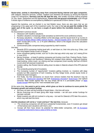 July 2014 
© Go4Venture Advisers 2014 
ePage 3 
Sector-wise, activity is diversifying away from consumer-facing internet and apps companies, 
with software, telecoms services, content, medtech and cleantech all showing up among the featured 
Large HTI transactions. Germany and the UK lead the way, with smaller countries making progress 
(in July: Spain, Switzerland and the Netherlands). France has lost ground considerably, even though 
it shows signs of brilliance as exemplified by BlaBlaCar’s spectacular $100mn Series C round. 
Against this backdrop, and as charted in our last Bulletin issue, there are also signs that we are 
progressing in the upper part of the investment cycle. Our view is that we are past the middle of the 
upper part of the cycle, i.e. we have a couple of years before the inevitable downturn. Signs 
include: 
As documented in previous issues: 
 Obsession with headline valuations. 
 Headline valuations increasingly made senseless by behind-the-cover preference shares. 
 Runaway valuations – including inflation at the late-stage, and the record level of up rounds (in 
Fenwick & West’s Silicon Valley Venture Survey - Second Quarter 2014, up rounds exceeded 
down rounds 80% to 6%, i.e. a 74 point difference, which is the largest since the calculation 
started in 1Q02). 
 Controversial public companies being supported by retail investors. 
And also: 
 Recently IPO’d companies trading level with, or well down on, their intro price (e.g. Criteo, Just 
Eat, King Digital (Candy Crush) or Zynga). 
 Inane companies getting funded, such as Yo (the chat app which only says “yo”) raising $1mn 
in June 2014. 
 Me-too fundings – at least 6 parking companies got funding (Just Park, Parking Panda, Parko, 
ParkWhiz, Passport and SpotHero), following the umpteen pizza delivery, restaurant booking, 
hotel booking, online music, car sharing and taxi companies (most recently GetTaxi’s $150mn 
round) which all received investment. 
 Insiders selling, like Rocket Internet selling down its stake in Zalando ahead of the IPO planned 
this fall. 
 The constantly growing list of incubators. 
 The increasing number of “opportunistic” investors getting involved, i.e. investors with deep 
pockets but little experience of tech investing, be they hedge funds, private equity funds or 
traditional asset managers. 
 And finally, the first admissions on record from venture insiders that the downturn may be 
coming, e.g. Techcrunch reporting that both Andreessen Horowitz’s Scott Kupor and Upfront 
Ventures’ Mark Suster agreed that “we may simply still be in a pre-bubble phase” or Mark 
Suster himself referring to the “next inevitable bear cycle”. 
At the same time, the worst is yet to come, which gives us time to continue to score points for 
European growth and venture funding: 
 We have not seen yet big fundings of stupid ideas – this time will come. 
 Me-too financings are at least going after large markets – we will soon similar fundings for 
narrower verticals. 
 Retail investors are still not involved in a big way – but wait for Zalando’s IPO later this autumn, 
which may well start the trend. 
And the slowdown will not be a “crash and burn” like last time, because: 
 The remaining companies will still have substantial fundamentals, even if investors got ahead 
of themselves (and valuations with them); and 
 Europe will then have shown its potential for billion-dollar companies, with 30 European 
companies reckoned to have a value of $1bn or more. 
 
