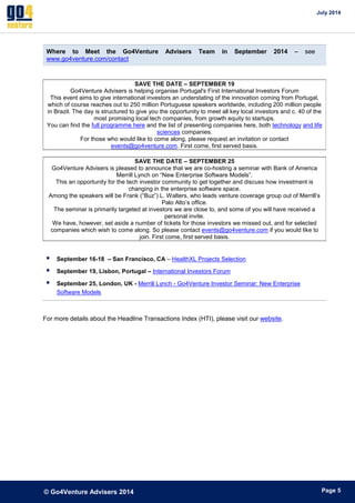 July 2014 
© Go4Venture Advisers 2014 
ePage 5 
Where to Meet the Go4Venture Advisers Team in September 2014 – see 
www.go4venture.com/contact 
SAVE THE DATE – SEPTEMBER 19 
Go4Venture Advisers is helping organise Portugal's First International Investors Forum 
This event aims to give international investors an understating of the innovation coming from Portugal, 
which of course reaches out to 250 million Portuguese speakers worldwide, including 200 million people 
in Brazil. The day is structured to give you the opportunity to meet all key local investors and c. 40 of the 
most promising local tech companies, from growth equity to startups. 
You can find the full programme here and the list of presenting companies here, both technology and life 
sciences companies. 
For those who would like to come along, please request an invitation or contact 
events@go4venture.com. First come, first served basis. 
SAVE THE DATE – SEPTEMBER 25 
Go4Venture Advisers is pleased to announce that we are co-hosting a seminar with Bank of America 
Merrill Lynch on “New Enterprise Software Models”. 
This an opportunity for the tech investor community to get together and discuss how investment is 
changing in the enterprise software space. 
Among the speakers will be Frank (“Buz”) L. Walters, who leads venture coverage group out of Merrill’s 
Palo Alto’s office. 
The seminar is primarily targeted at investors we are close to, and some of you will have received a 
personal invite. 
We have, however, set aside a number of tickets for those investors we missed out, and for selected 
companies which wish to come along. So please contact events@go4venture.com if you would like to 
join. First come, first served basis. 
 September 16-18 – San Francisco, CA – HealthXL Projects Selection 
 September 19, Lisbon, Portugal – International Investors Forum 
 September 25, London, UK - Merrill Lynch - Go4Venture Investor Seminar: New Enterprise 
Software Models 
For more details about the Headline Transactions Index (HTI), please visit our website. 
 