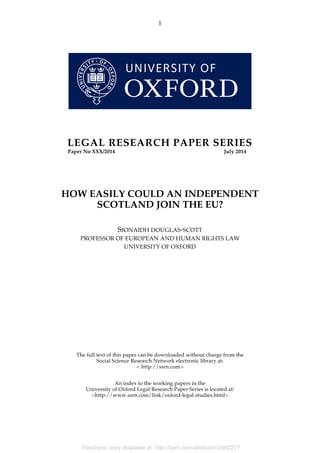 Electronic copy available at: http://ssrn.com/abstract=2462227
1
LEGAL RESEARCH PAPER SERIES
Paper No XXX/2014 July 2014
HOW EASILY COULD AN INDEPENDENT
SCOTLAND JOIN THE EU?
SIONAIDH DOUGLAS-SCOTT
PROFESSOR OF EUROPEAN AND HUMAN RIGHTS LAW
UNIVERSITY OF OXFORD
The full text of this paper can be downloaded without charge from the
Social Science Research Network electronic library at:
< http://ssrn.com>
An index to the working papers in the
University of Oxford Legal Research Paper Series is located at:
<http://www.ssrn.com/link/oxford-legal-studies.html>
 
