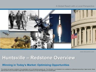 A Global Reach with a Local Perspective
www.decosimo.com
Huntsville – Redstone Overview
Winning in Today’s Market: Optimizing Opportunities
The contents and opinions contained in this presentation are for informational purposes only. The information is not intended to be a substitute for professional accounting or legal counsel. Always
seek the advice of your accountant or legal expert with any questions you may have regarding your business goals.
 