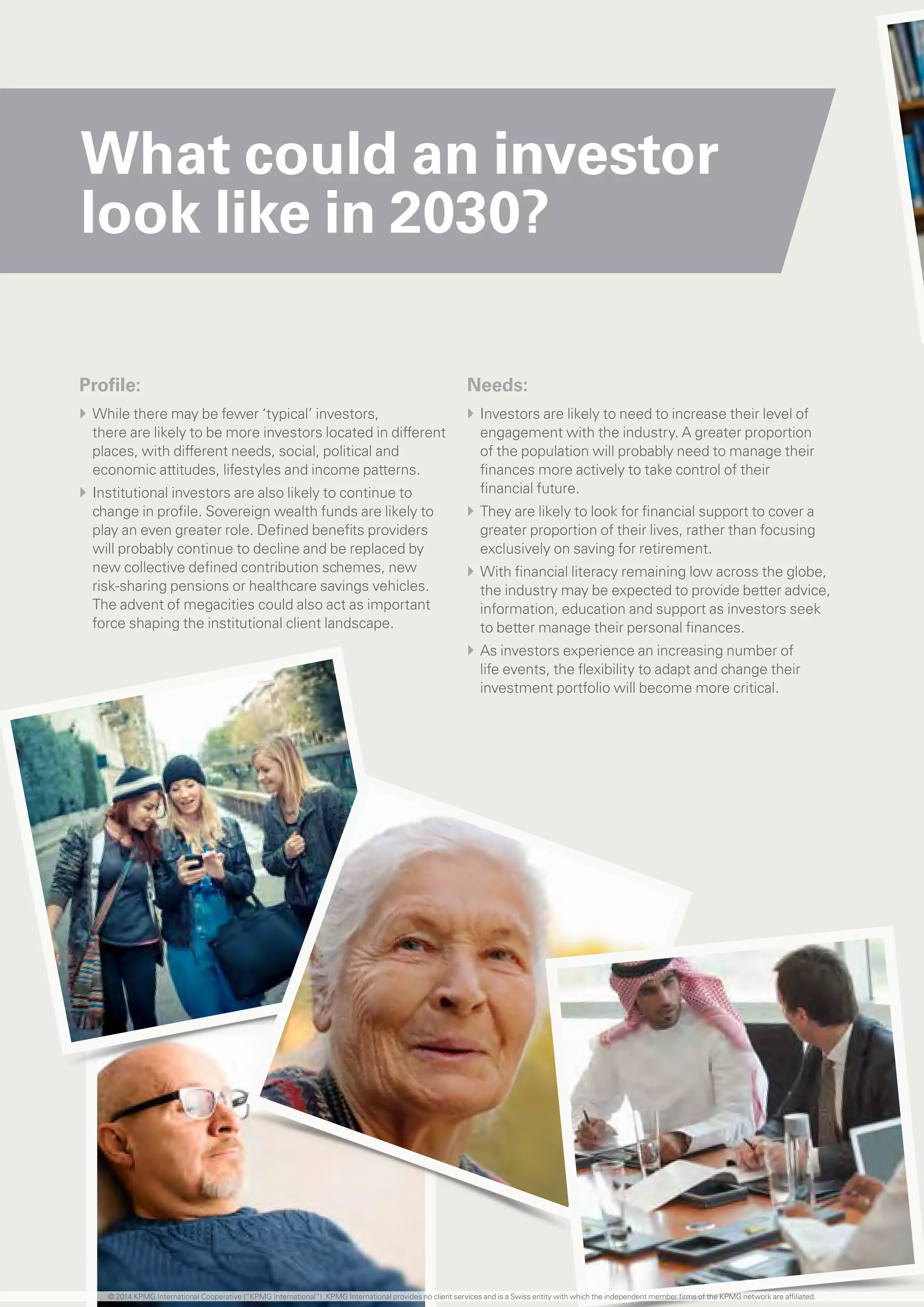 What could an investor
look like in 2030?
Profile:
}} While there may be fewer ‘typical’ investors,
there are likely to be more investors located in different
places, with different needs, social, political and
economic attitudes, lifestyles and income patterns.
}} Institutional investors are also likely to continue to
change in profile. Sovereign wealth funds are likely to
play an even greater role. Defined benefits providers
will probably continue to decline and be replaced by
new collective defined contribution schemes, new
risk-sharing pensions or healthcare savings vehicles.
The advent of megacities could also act as important
force shaping the institutional client landscape.
Needs:
}} Investors are likely to need to increase their level of
engagement with the industry. A greater proportion
of the population will probably need to manage their
finances more actively to take control of their
financial future.
}} They are likely to look for financial support to cover a
greater proportion of their lives, rather than focusing
exclusively on saving for retirement.
}} With financial literacy remaining low across the globe,
the industry may be expected to provide better advice,
information, education and support as investors seek
to better manage their personal finances.
}} As investors experience an increasing number of
life events, the flexibility to adapt and change their
investment portfolio will become more critical.
© 2014 KPMG International Cooperative (“KPMG International”). KPMG International provides no client services and is a Swiss entity with which the independent member firms of the KPMG network are affiliated.
 