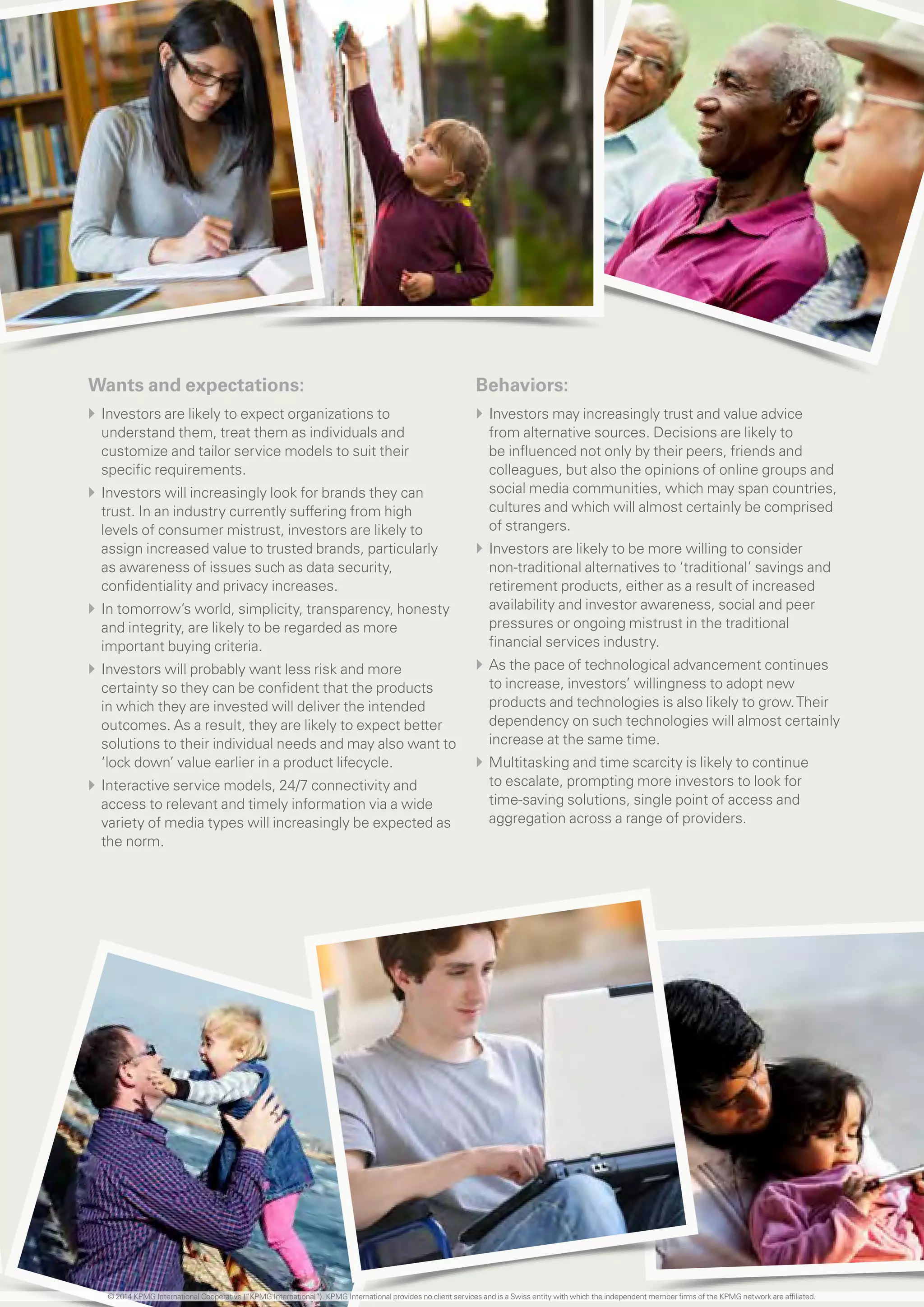 11 investing in the future
Wants and expectations:
}} Investors are likely to expect organizations to
understand them, treat them as individuals and
customize and tailor service models to suit their
specific requirements.
}} Investors will increasingly look for brands they can
trust. In an industry currently suffering from high
levels of consumer mistrust, investors are likely to
assign increased value to trusted brands, particularly
as awareness of issues such as data security,
confidentiality and privacy increases.
}} In tomorrow’s world, simplicity, transparency, honesty
and integrity, are likely to be regarded as more
important buying criteria.
}} Investors will probably want less risk and more
certainty so they can be confident that the products
in which they are invested will deliver the intended
outcomes. As a result, they are likely to expect better
solutions to their individual needs and may also want to
‘lock down’ value earlier in a product lifecycle.
}} Interactive service models, 24/7 connectivity and
access to relevant and timely information via a wide
variety of media types will increasingly be expected as
the norm.
Behaviors:
}} Investors may increasingly trust and value advice
from alternative sources. Decisions are likely to
be influenced not only by their peers, friends and
colleagues, but also the opinions of online groups and
social media communities, which may span countries,
cultures and which will almost certainly be comprised
of strangers.
}} Investors are likely to be more willing to consider
non-traditional alternatives to ‘traditional’ savings and
retirement products, either as a result of increased
availability and investor awareness, social and peer
pressures or ongoing mistrust in the traditional
financial services industry.
}} As the pace of technological advancement continues
to increase, investors’ willingness to adopt new
products and technologies is also likely to grow.Their
dependency on such technologies will almost certainly
increase at the same time.
}} Multitasking and time scarcity is likely to continue
to escalate, prompting more investors to look for
time-saving solutions, single point of access and
aggregation across a range of providers.
© 2014 KPMG International Cooperative (“KPMG International”). KPMG International provides no client services and is a Swiss entity with which the independent member firms of the KPMG network are affiliated.
 