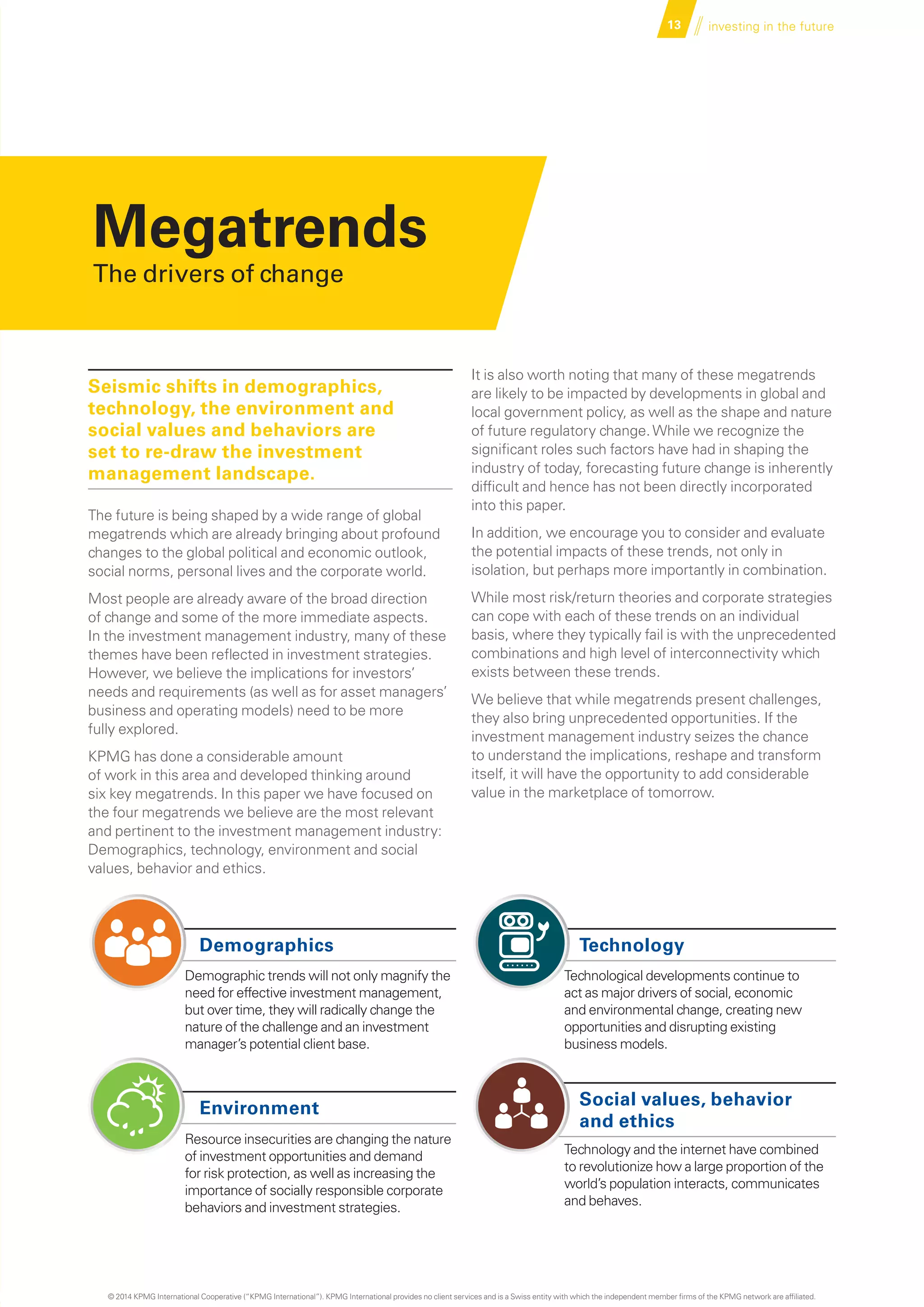 Demographics
Demographic trends will not only magnify the
need for effective investment management,
but over time, they will radically change the
nature of the challenge and an investment
manager’s potential client base.
Environment
Resource insecurities are changing the nature
of investment opportunities and demand
for risk protection, as well as increasing the
importance of socially responsible corporate
behaviors and investment strategies.
Technology
Technological developments continue to
act as major drivers of social, economic
and environmental change, creating new
opportunities and disrupting existing
business models.
Social values, behavior
and ethics
Technology and the internet have combined
to revolutionize how a large proportion of the
world’s population interacts, communicates
and behaves.
13 investing in the future
Megatrends
The drivers of change
Seismic shifts in demographics,
technology, the environment and
social values and behaviors are
set to re-draw the investment
management landscape.
The future is being shaped by a wide range of global
megatrends which are already bringing about profound
changes to the global political and economic outlook,
social norms, personal lives and the corporate world.
Most people are already aware of the broad direction
of change and some of the more immediate aspects.
In the investment management industry, many of these
themes have been reflected in investment strategies.
However, we believe the implications for investors’
needs and requirements (as well as for asset managers’
business and operating models) need to be more
fully explored.
KPMG has done a considerable amount
of work in this area and developed thinking around
six key megatrends. In this paper we have focused on
the four megatrends we believe are the most relevant
and pertinent to the investment management industry:
Demographics, technology, environment and social
values, behavior and ethics.
It is also worth noting that many of these megatrends
are likely to be impacted by developments in global and
local government policy, as well as the shape and nature
of future regulatory change.While we recognize the
significant roles such factors have had in shaping the
industry of today, forecasting future change is inherently
difficult and hence has not been directly incorporated
into this paper.
In addition, we encourage you to consider and evaluate
the potential impacts of these trends, not only in
isolation, but perhaps more importantly in combination.
While most risk/return theories and corporate strategies
can cope with each of these trends on an individual
basis, where they typically fail is with the unprecedented
combinations and high level of interconnectivity which
exists between these trends.
We believe that while megatrends present challenges,
they also bring unprecedented opportunities. If the
investment management industry seizes the chance
to understand the implications, reshape and transform
itself, it will have the opportunity to add considerable
value in the marketplace of tomorrow.
……
© 2014 KPMG International Cooperative (“KPMG International”). KPMG International provides no client services and is a Swiss entity with which the independent member firms of the KPMG network are affiliated.
 