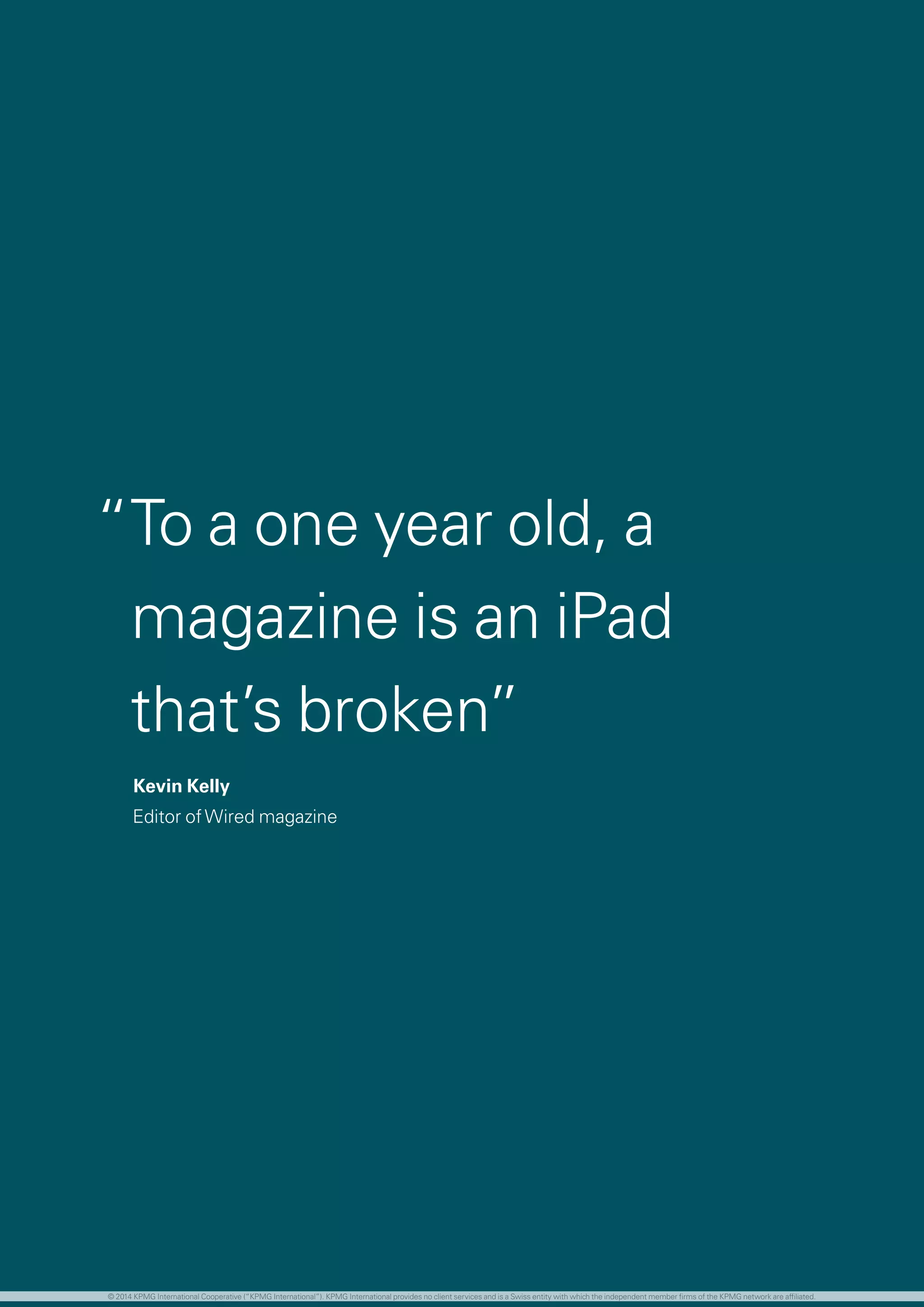 The world population continues to grow, although
the rate of increase is now slowing
	 The global population is predicted to peak at
approximately 9B before declining slightly by 2100
	 Developing regions are expected to account for 99
percent of population growth until 2050, although
some of these regions will no longer be classified as
developing by this point
The global economy is facing unprecedented
demographic changes. Perhaps most importantly
for the investment management industry, aging
populations, combined with low birth rates, low
savings rates and high levels of fiscal debt is creating
a retirement burden which is shifting increasingly to
the individual.
	 Increased life expectancy and falling birth rates are
creating unhealthy population pyramids in most
developed countries.
	 While Asia, Africa and Latin America are enjoying
a ‘youth dividend’, sub-Saharan Africa could be the
only population not to be aging by 2030
	 With responsibility shifting increasingly to the
individual from governments and corporates, this is
creating a considerable healthcare and retirement
burden
	 While an opportunity, this also represents a sizable
challenge for the investment management industry
in terms of how to provide these individuals with
the retirement lifestyles they expect.
	 Medical advancements and the need to fund longer
lives will inevitably mean longer working careers for
most people
	 For employers, this is likely to mean a greater
number of generations in the workplace at the
same time, each with different requirements and
expectations of working culture, style and location
	 Women are playing an increasing role in global
boardrooms and controlling a greater proportion of
financial assets and decision making
	 In the United States, it is reported that women
control more than 60 percent of all personal wealth
and 47 percent of women earn more than their
husbands
The profile of an investment manager’s ‘typical’
client in 2030 could look very different from today
“To a one year old, a
magazine is an iPad
that’s broken”
Kevin Kelly
Editor ofWired magazine
© 2014 KPMG International Cooperative (“KPMG International”). KPMG International provides no client services and is a Swiss entity with which the independent member firms of the KPMG network are affiliated.
 
