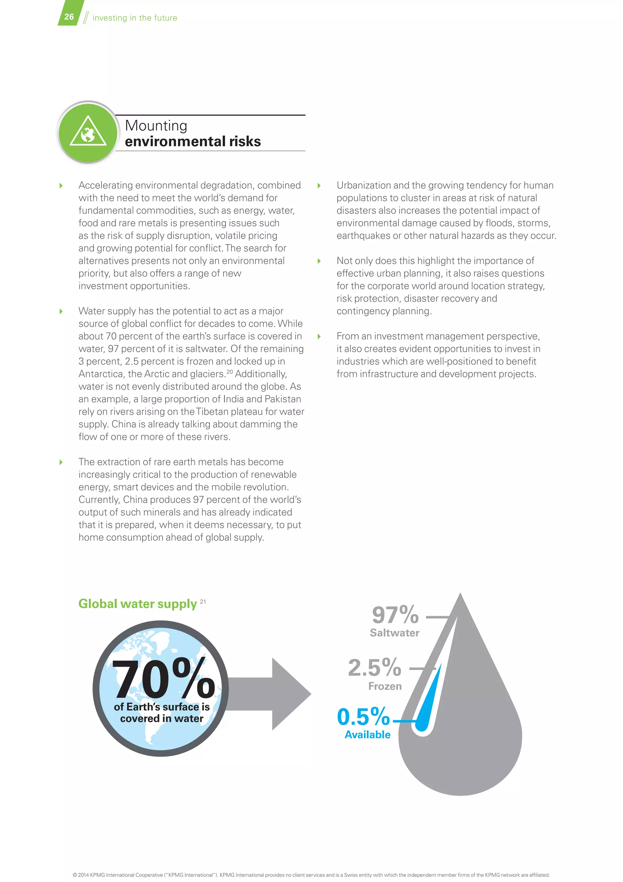 26 investing in the future
	 Accelerating environmental degradation, combined
with the need to meet the world’s demand for
fundamental commodities, such as energy, water,
food and rare metals is presenting issues such
as the risk of supply disruption, volatile pricing
and growing potential for conflict.The search for
alternatives presents not only an environmental
priority, but also offers a range of new
investment opportunities.
	 Water supply has the potential to act as a major
source of global conflict for decades to come.While
about 70 percent of the earth’s surface is covered in
water, 97 percent of it is saltwater. Of the remaining
3 percent, 2.5 percent is frozen and locked up in
Antarctica, the Arctic and glaciers.20
Additionally,
water is not evenly distributed around the globe. As
an example, a large proportion of India and Pakistan
rely on rivers arising on theTibetan plateau for water
supply. China is already talking about damming the
flow of one or more of these rivers.
	 The extraction of rare earth metals has become
increasingly critical to the production of renewable
energy, smart devices and the mobile revolution.
Currently, China produces 97 percent of the world’s
output of such minerals and has already indicated
that it is prepared, when it deems necessary, to put
home consumption ahead of global supply.
Mounting
environmental risks
70%of Earth’s surface is
covered in water
Available
Frozen
Saltwater
0.5%
2.5%
97%
	 Urbanization and the growing tendency for human
populations to cluster in areas at risk of natural
disasters also increases the potential impact of
environmental damage caused by floods, storms,
earthquakes or other natural hazards as they occur.
	 Not only does this highlight the importance of
effective urban planning, it also raises questions
for the corporate world around location strategy,
risk protection, disaster recovery and
contingency planning.
	 From an investment management perspective,
it also creates evident opportunities to invest in
industries which are well-positioned to benefit
from infrastructure and development projects.
Global water supply 21
© 2014 KPMG International Cooperative (“KPMG International”). KPMG International provides no client services and is a Swiss entity with which the independent member firms of the KPMG network are affiliated.
 